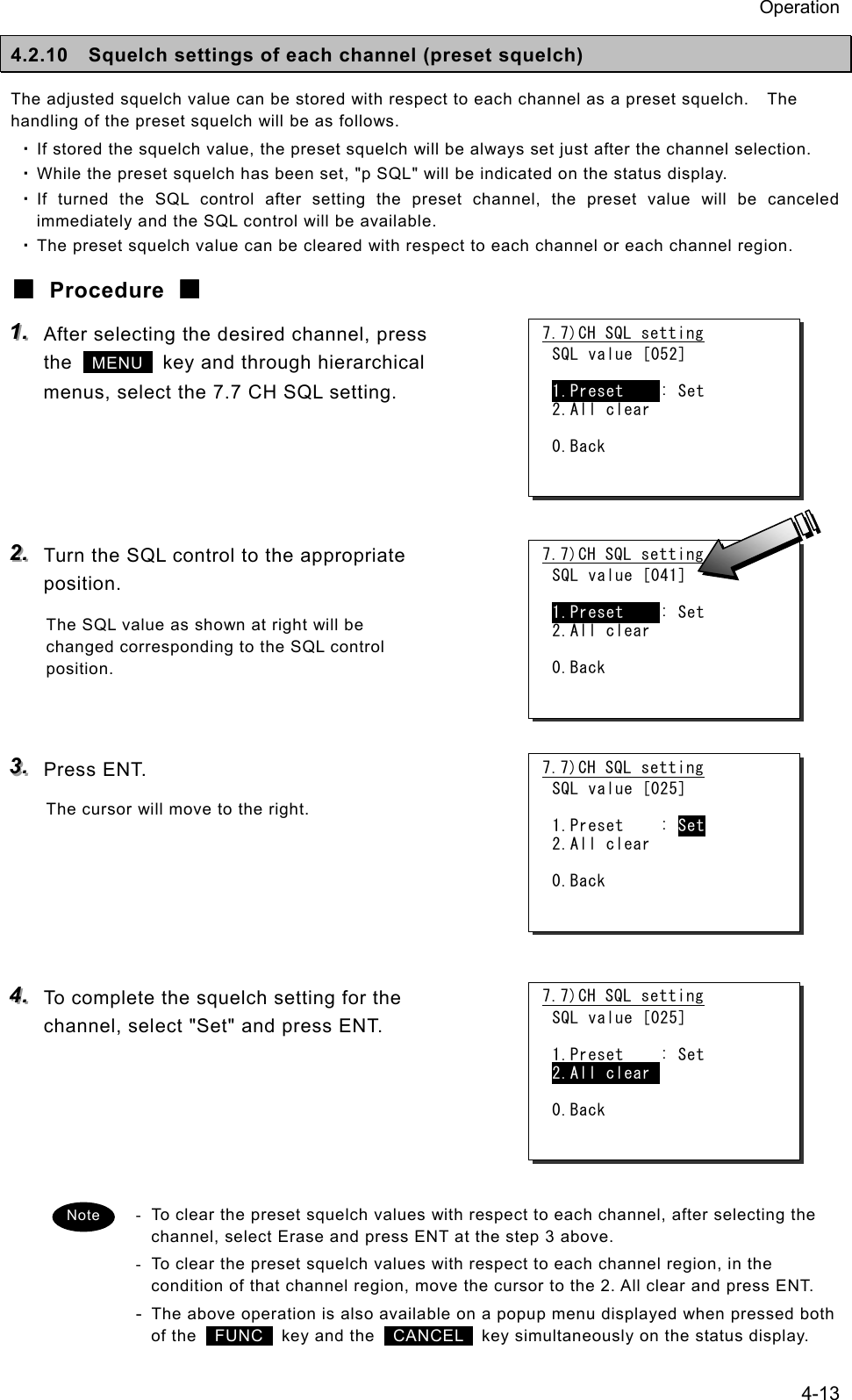 Operation 4-13 4.2.10  Squelch settings of each channel (preset squelch) The adjusted squelch value can be stored with respect to each channel as a preset squelch.    The handling of the preset squelch will be as follows. ・ If stored the squelch value, the preset squelch will be always set just after the channel selection. ・ While the preset squelch has been set, "p SQL" will be indicated on the status display. ・ If turned the SQL control after setting the preset channel, the preset value will be canceled immediately and the SQL control will be available. ・ The preset squelch value can be cleared with respect to each channel or each channel region. ■ Procedure ■ 111...   After selecting the desired channel, press the   MENU   key and through hierarchical menus, select the 7.7 CH SQL setting.     222...   Turn the SQL control to the appropriate position. The SQL value as shown at right will be changed corresponding to the SQL control position.   333...   Press ENT. The cursor will move to the right.      444...   To complete the squelch setting for the channel, select "Set" and press ENT.      -  To clear the preset squelch values with respect to each channel, after selecting the channel, select Erase and press ENT at the step 3 above. -  To clear the preset squelch values with respect to each channel region, in the condition of that channel region, move the cursor to the 2. All clear and press ENT. - The above operation is also available on a popup menu displayed when pressed both of the   FUNC  key and the  CANCEL   key simultaneously on the status display. 7.7)CH SQL setting SQL value [052]  1.Preset    : Set 2.All clear  0.Back 7.7)CH SQL setting SQL value [041]  1.Preset    : Set 2.All clear  0.Back 7.7)CH SQL setting SQL value [025]  1.Preset    : Set 2.All clear  0.Back 7.7)CH SQL setting SQL value [025]  1.Preset    : Set 2.All clear   0.Back Note 