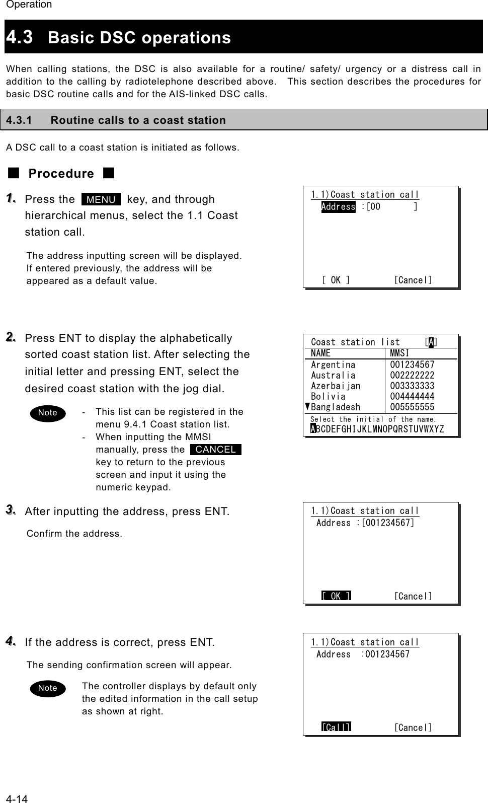 Operation 4-14 4.3  Basic DSC operations When calling stations, the DSC is also available for a routine/ safety/ urgency or a distress call in addition to the calling by radiotelephone described above.    This section describes the procedures for basic DSC routine calls and for the AIS-linked DSC calls. 4.3.1  Routine calls to a coast station A DSC call to a coast station is initiated as follows. ■ Procedure ■ 111...   Press the   MENU   key, and through hierarchical menus, select the 1.1 Coast station call. The address inputting screen will be displayed. If entered previously, the address will be appeared as a default value.   222...   Press ENT to display the alphabetically sorted coast station list. After selecting the initial letter and pressing ENT, select the desired coast station with the jog dial. -  This list can be registered in the menu 9.4.1 Coast station list. -  When inputting the MMSI manually, press the   CANCEL  key to return to the previous screen and input it using the numeric keypad. 333...   After inputting the address, press ENT. Confirm the address.      444...   If the address is correct, press ENT. The sending confirmation screen will appear. The controller displays by default only the edited information in the call setup as shown at right.   1.1)Coast station call  Address :[00       ]       [ OK ]         [Cancel] 1.1)Coast station call Address :[001234567]       [ OK ]        [Cancel] 1.1)Coast station call Address  :001234567       [Call]        [Cancel] Note Note  Coast station list     [A]  NAME  MMSI  Argentina  Australia  Azerbaijan  Bolivia  Bangladesh 001234567 002222222 003333333 004444444 005555555  Select the initial of the name. ABCDEFGHIJKLMNOPQRSTUVWXYZ 