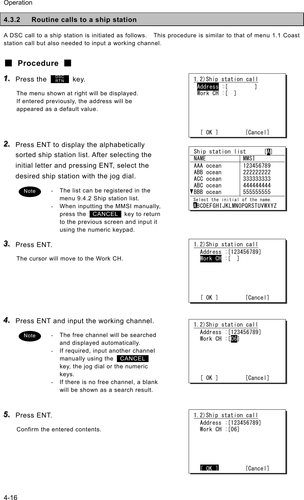 Operation 4-16 4.3.2  Routine calls to a ship station A DSC call to a ship station is initiated as follows.    This procedure is similar to that of menu 1.1 Coast station call but also needed to input a working channel. ■ Procedure ■ 111...   Press the         key. The menu shown at right will be displayed. If entered previously, the address will be appeared as a default value.   222...   Press ENT to display the alphabetically sorted ship station list. After selecting the initial letter and pressing ENT, select the desired ship station with the jog dial. -  The list can be registered in the menu 9.4.2 Ship station list. -  When inputting the MMSI manually, press the   CANCEL  key to return to the previous screen and input it using the numeric keypad. 333...   Press ENT. The cursor will move to the Work CH.     444...   Press ENT and input the working channel. -  The free channel will be searched and displayed automatically. -  If required, input another channel manually using the   CANCEL  key, the jog dial or the numeric keys. -  If there is no free channel, a blank will be shown as a search result.  555...   Press ENT. Confirm the entered contents.   1.2)Ship station call Address :[         ] Work CH :[  ]      [ OK ]         [Cancel] 1.2)Ship station call  Address :[123456789]  Work CH :[  ]      [ OK ]         [Cancel] 1.2)Ship station call  Address :[123456789]  Work CH :[06]      [ OK ]         [Cancel] Note 1.2)Ship station call  Address :[123456789]  Work CH :[06]      [ OK ]        [Cancel] DSC RTN  Ship station list      [A]  NAME  MMSI  AAA ocean  ABB ocean  ACC ocean  ABC ocean  BBB ocean 123456789 222222222 333333333 444444444 555555555  Select the initial of the name. ABCDEFGHIJKLMNOPQRSTUVWXYZ Note 