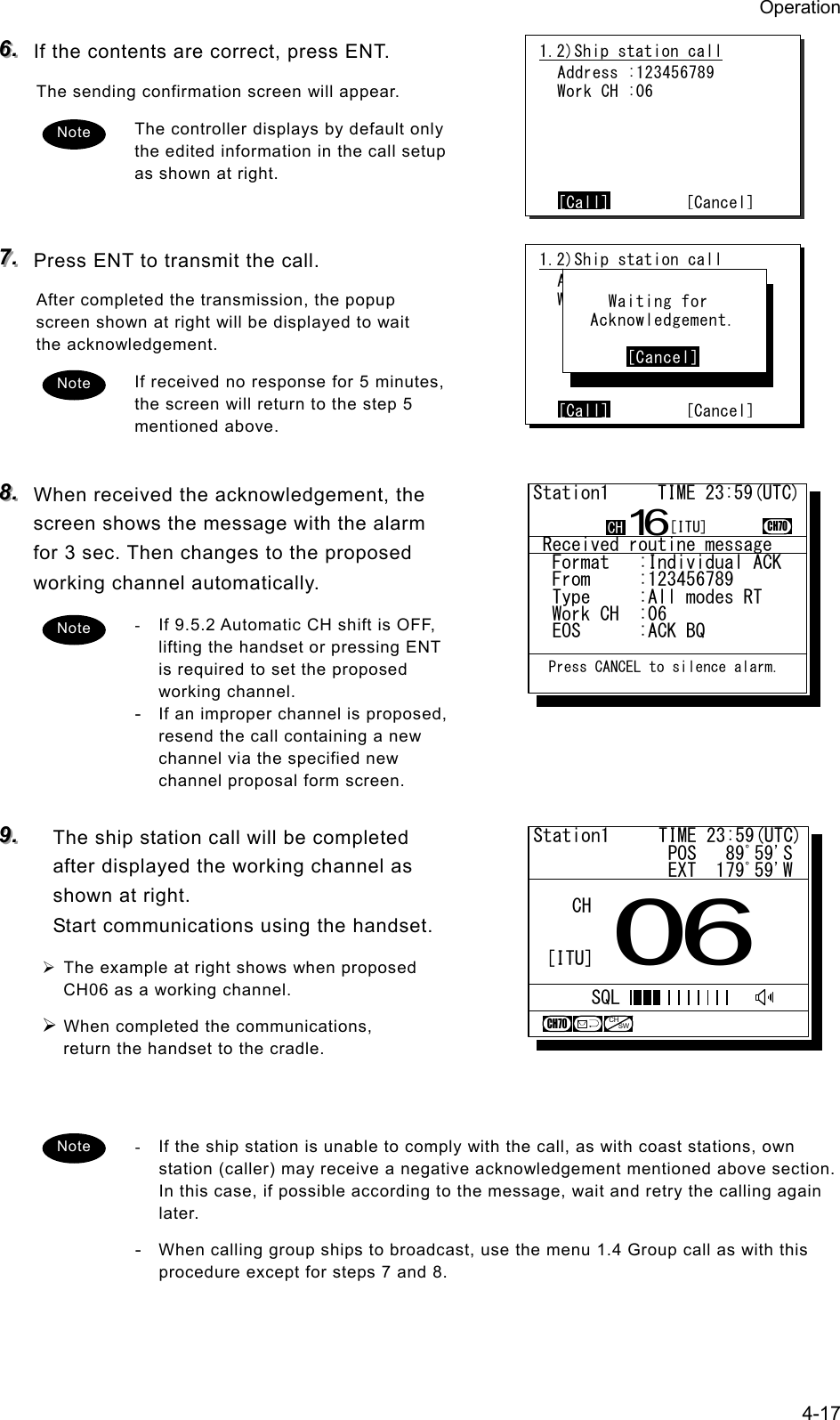 Operation 4-17 666...   If the contents are correct, press ENT. The sending confirmation screen will appear. The controller displays by default only the edited information in the call setup as shown at right.   777...   Press ENT to transmit the call. After completed the transmission, the popup screen shown at right will be displayed to wait the acknowledgement. If received no response for 5 minutes, the screen will return to the step 5 mentioned above.  888...   When received the acknowledgement, the screen shows the message with the alarm for 3 sec. Then changes to the proposed working channel automatically. -  If 9.5.2 Automatic CH shift is OFF, lifting the handset or pressing ENT is required to set the proposed working channel. - If an improper channel is proposed, resend the call containing a new channel via the specified new channel proposal form screen.  999...   The ship station call will be completed after displayed the working channel as shown at right.   Start communications using the handset. &frac34; The example at right shows when proposed CH06 as a working channel. &frac34; When completed the communications, return the handset to the cradle.   -  If the ship station is unable to comply with the call, as with coast stations, own station (caller) may receive a negative acknowledgement mentioned above section.   In this case, if possible according to the message, wait and retry the calling again later. - When calling group ships to broadcast, use the menu 1.4 Group call as with this procedure except for steps 7 and 8. Note 1.2)Ship station call  Address :123456789  Work CH :06      [Call]        [Cancel]Note 1.2)Ship station call  Address :123456789  Work CH :71      [Call]        [Cancel]      Waiting for    Acknowledgement.         [Cancel] Note Note Station1     TIME 23:59(UTC)              POS   89ﾟ59'S              EXT  179ﾟ59'W06CHCH70[ITU]SQLCHSW Received routine message  Format   :Individual ACK  From     :123456789......  Type     :All modes RT...  Work CH  :06.............  EOS      :ACK BQ.........Station1     TIME 23:59(UTC)16CH70  Press CANCEL to silence alarm.CH [ITU]