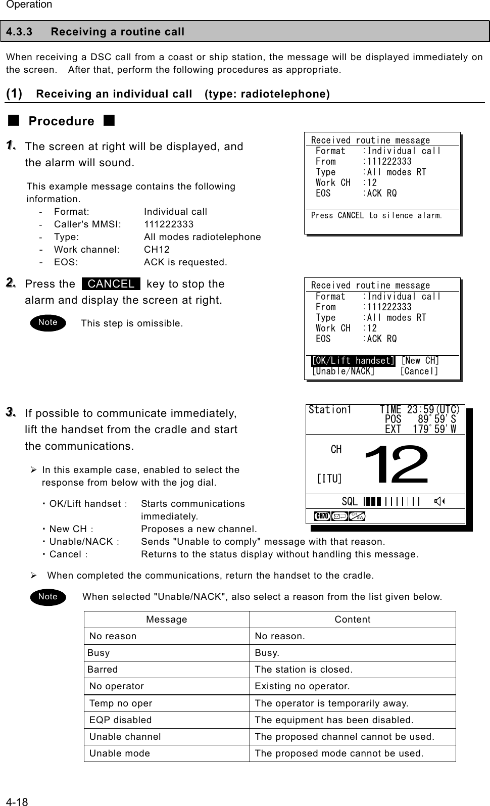 Operation 4-18 4.3.3  Receiving a routine call When receiving a DSC call from a coast or ship station, the message will be displayed immediately on the screen.    After that, perform the following procedures as appropriate. (1)  Receiving an individual call   (type: radiotelephone) ■ Procedure ■ 111...   The screen at right will be displayed, and the alarm will sound. This example message contains the following information. - Format:  Individual call - Caller's MMSI:  111222333 -  Type:  All modes radiotelephone - Work channel:  CH12 - EOS:  ACK is requested. 222...   Press the   CANCEL   key to stop the alarm and display the screen at right. This step is omissible.     333...   If possible to communicate immediately, lift the handset from the cradle and start the communications. &frac34; In this example case, enabled to select the response from below with the jog dial. ・OK/Lift handset： Starts communications immediately. ・New CH：  Proposes a new channel. ・Unable/NACK：  Sends "Unable to comply" message with that reason. ・Cancel：  Returns to the status display without handling this message. &frac34;   When completed the communications, return the handset to the cradle. When selected "Unable/NACK", also select a reason from the list given below. Message Content No reason  No reason. Busy Busy. Barred  The station is closed. No operator  Existing no operator. Temp no oper  The operator is temporarily away. EQP disabled  The equipment has been disabled. Unable channel  The proposed channel cannot be used. Unable mode  The proposed mode cannot be used. Received routine message  Format  :Individual call  From  :111222333  Type  :All modes RT  Work CH  :12  EOS  :ACK RQ  [OK/Lift handset] [New CH] [Unable/NACK]     [Cancel] Received routine message  Format  :Individual call  From  :111222333  Type  :All modes RT  Work CH  :12  EOS  :ACK RQ  Press CANCEL to silence alarm. Note Note Station1     TIME 23:59(UTC)              POS   89ﾟ59'S              EXT  179ﾟ59'W12CHCH70[ITU]SQLCHSW
