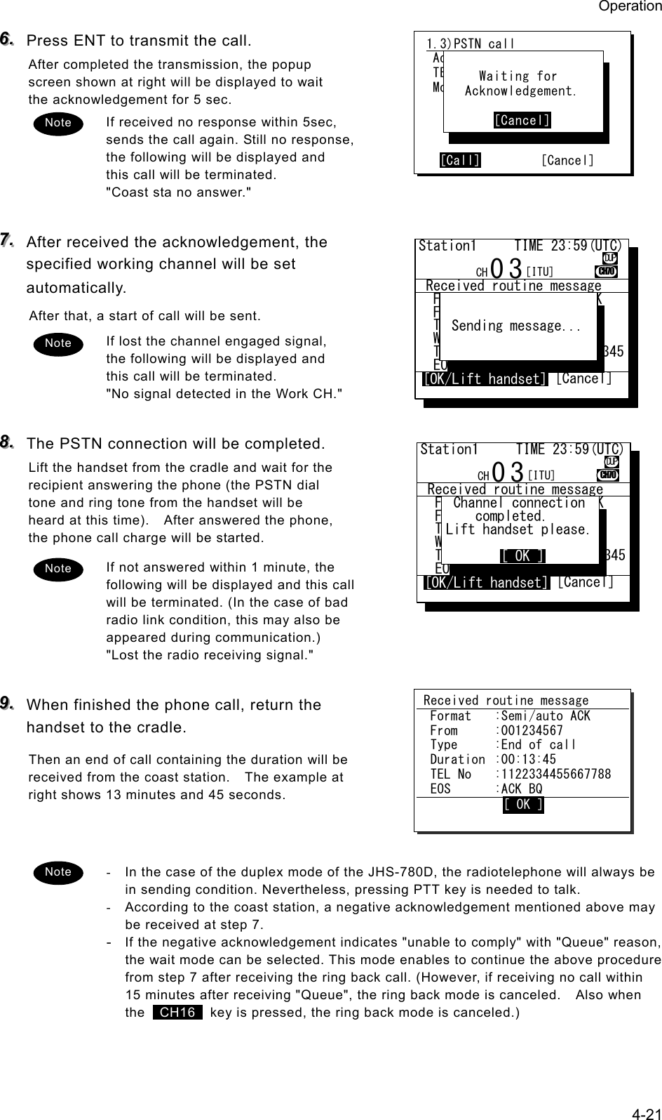 Operation 4-21 666...   Press ENT to transmit the call. After completed the transmission, the popup screen shown at right will be displayed to wait the acknowledgement for 5 sec. If received no response within 5sec, sends the call again. Still no response, the following will be displayed and this call will be terminated. "Coast sta no answer."  777...   After received the acknowledgement, the specified working channel will be set automatically. After that, a start of call will be sent. If lost the channel engaged signal, the following will be displayed and this call will be terminated. "No signal detected in the Work CH."  888...   The PSTN connection will be completed. Lift the handset from the cradle and wait for the recipient answering the phone (the PSTN dial tone and ring tone from the handset will be heard at this time).    After answered the phone, the phone call charge will be started. If not answered within 1 minute, the following will be displayed and this call will be terminated. (In the case of bad radio link condition, this may also be appeared during communication.) "Lost the radio receiving signal."  999...   When finished the phone call, return the handset to the cradle. Then an end of call containing the duration will be received from the coast station.    The example at right shows 13 minutes and 45 seconds.   -  In the case of the duplex mode of the JHS-780D, the radiotelephone will always be in sending condition. Nevertheless, pressing PTT key is needed to talk. -  According to the coast station, a negative acknowledgement mentioned above may be received at step 7. - If the negative acknowledgement indicates "unable to comply" with "Queue" reason, the wait mode can be selected. This mode enables to continue the above procedure from step 7 after receiving the ring back call. (However, if receiving no call within 15 minutes after receiving "Queue", the ring back mode is canceled.    Also when the   CH16   key is pressed, the ring back mode is canceled.) Note 1.3)PSTN call  Address:[001122334]  TEL No :[1234567890123456]  Mode  :[Duplex ]       [Call]         [Cancel]       Waiting for    Acknowledgement.         [Cancel] Note Note Received routine message  Format  :Semi/auto ACK  From  :001234567  Type  :End of call  Duration  :00:13:45  TEL No  :1122334455667788  EOS  :ACK BQ             [ OK ] Note  Received routine message  Format   :Semi/auto ACK  From     :001122334......  Type     :All modes RT...  Work CH  :03.............  TEL No.  :1122334455612345  EOS      :ACK BQ.........Station1     TIME 23:59(UTC)03 CH70 [OK/Lift handset] [Cancel] Channel connection    completed.Lift handset please.CH [ITU]DUP[OK/Lift handset][ OK ] Received routine message  Format   :Semi/auto ACK  From     :001122334......  Type     :All modes RT...  Work CH  :03.............  TEL No.  :1122334455612345  EOS      :ACK BQ.........Station1     TIME 23:59(UTC)03 CH70 [OK/Lift handset] [Cancel] Channel connection    completed.Lift handset please.CH [ITU]DUP[OK/Lift handset][ OK ] Received routine message  Format   :Semi/auto ACK  From     :001122334......  Type     :All modes RT...  Work CH  :03.............  TEL No.  :1122334455612345  EOS      :ACK BQ.........Station1     TIME 23:59(UTC)03 CH70 [OK/Lift handset] [Cancel] Sending message...CH [ITU]DUP[OK/Lift handset] Received routine message  Format   :Semi/auto ACK  From     :001122334......  Type     :All modes RT...  Work CH  :03.............  TEL No.  :1122334455612345  EOS      :ACK BQ.........Station1     TIME 23:59(UTC)03 CH70 [OK/Lift handset] [Cancel] Sending message...CH [ITU]DUP[OK/Lift handset]