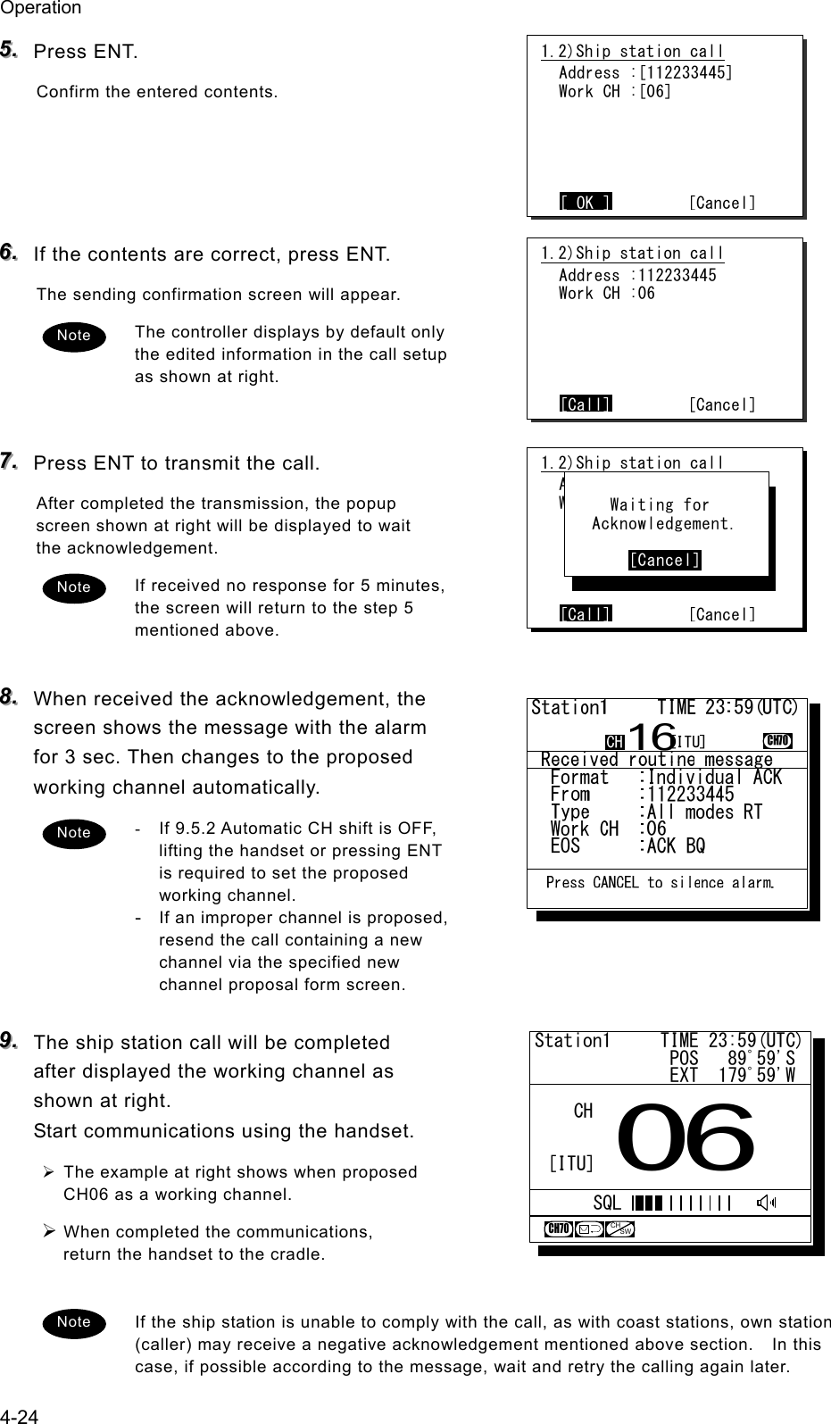Operation 4-24 555...   Press ENT. Confirm the entered contents.     666...   If the contents are correct, press ENT. The sending confirmation screen will appear. The controller displays by default only the edited information in the call setup as shown at right.   777...   Press ENT to transmit the call. After completed the transmission, the popup screen shown at right will be displayed to wait the acknowledgement. If received no response for 5 minutes, the screen will return to the step 5 mentioned above.  888...   When received the acknowledgement, the screen shows the message with the alarm for 3 sec. Then changes to the proposed working channel automatically. -  If 9.5.2 Automatic CH shift is OFF, lifting the handset or pressing ENT is required to set the proposed working channel. - If an improper channel is proposed, resend the call containing a new channel via the specified new channel proposal form screen.  999...   The ship station call will be completed after displayed the working channel as shown at right. Start communications using the handset. &frac34; The example at right shows when proposed CH06 as a working channel. &frac34; When completed the communications, return the handset to the cradle.  If the ship station is unable to comply with the call, as with coast stations, own station (caller) may receive a negative acknowledgement mentioned above section.    In this case, if possible according to the message, wait and retry the calling again later. Note 1.2)Ship station call  Address :112233445  Work CH :06      [Call]        [Cancel] Note 1.2)Ship station call  Address :[112233445]  Work CH :[06]      [ OK ]        [Cancel] 1.2)Ship station call  Address :123456789  Work CH :71      [Call]        [Cancel]       Waiting for    Acknowledgement.         [Cancel] Note Note Station1     TIME 23:59(UTC)              POS   89ﾟ59'S              EXT  179ﾟ59'W06CHCH70[ITU]SQLCHSW