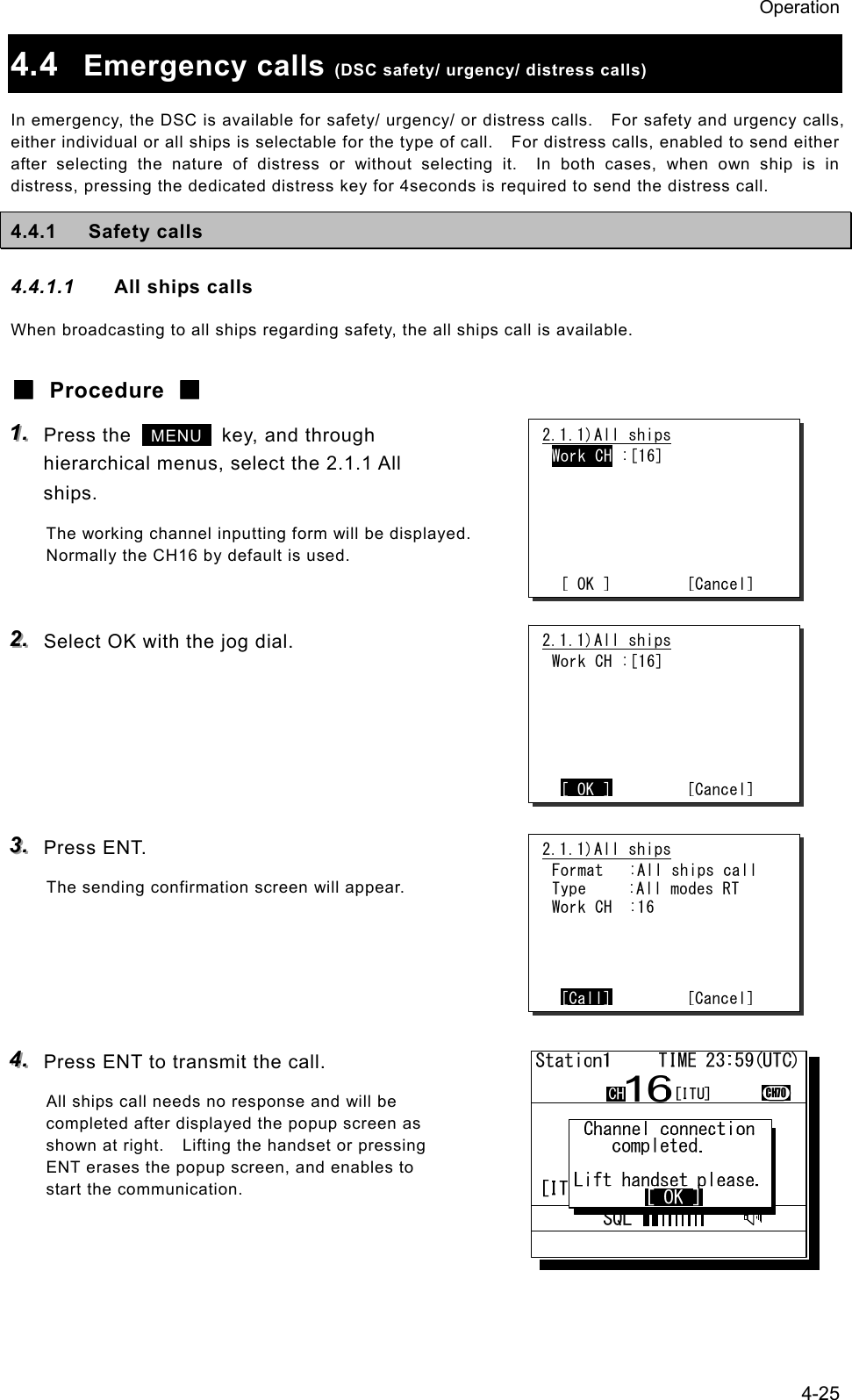Operation 4-25 4.4  Emergency calls (DSC safety/ urgency/ distress calls) In emergency, the DSC is available for safety/ urgency/ or distress calls.    For safety and urgency calls, either individual or all ships is selectable for the type of call.    For distress calls, enabled to send either after selecting the nature of distress or without selecting it.  In both cases, when own ship is in distress, pressing the dedicated distress key for 4seconds is required to send the distress call. 4.4.1 Safety calls 4.4.1.1  All ships calls When broadcasting to all ships regarding safety, the all ships call is available. ■ Procedure ■ 111...   Press the   MENU   key, and through hierarchical menus, select the 2.1.1 All ships. The working channel inputting form will be displayed. Normally the CH16 by default is used.  222...   Select OK with the jog dial.      333...   Press ENT. The sending confirmation screen will appear.     444...   Press ENT to transmit the call. All ships call needs no response and will be completed after displayed the popup screen as shown at right.    Lifting the handset or pressing ENT erases the popup screen, and enables to start the communication.  2.1.1)All ships Work CH :[16]       [ OK ]         [Cancel]2.1.1)All ships Work CH :[16]       [ OK ]        [Cancel]2.1.1)All ships Format   :All ships call Type     :All modes RT Work CH  :16     [Call]        [Cancel]