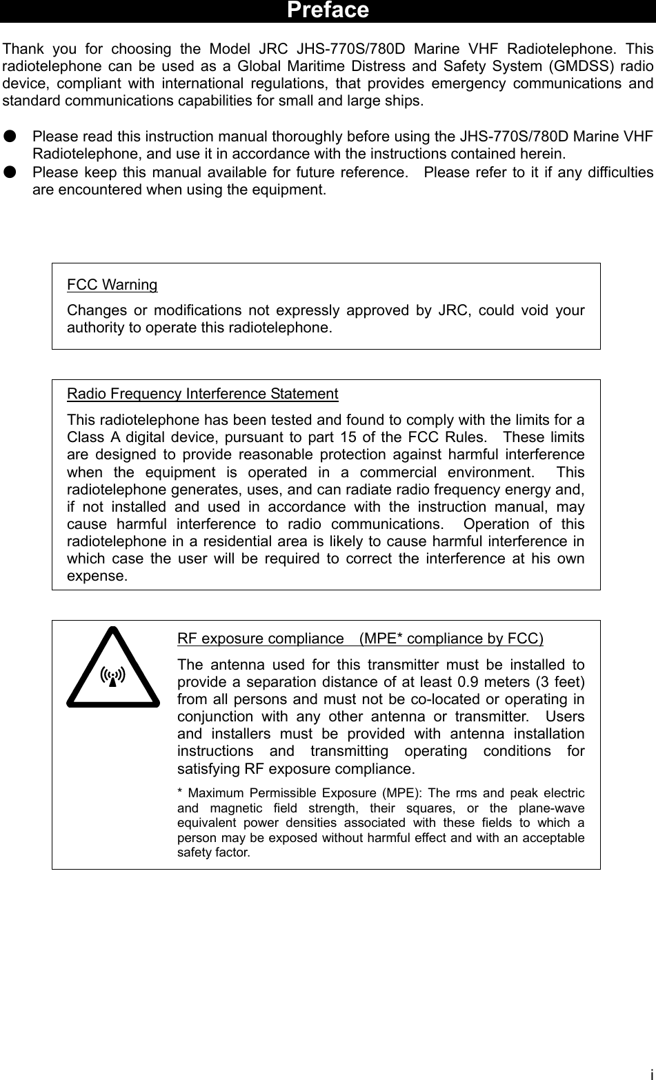   iPreface  Thank you for choosing the Model JRC JHS-770S/780D Marine VHF Radiotelephone. This radiotelephone can be used as a Global Maritime Distress and Safety System (GMDSS) radio device, compliant with international regulations, that provides emergency communications and standard communications capabilities for small and large ships.  ● Please read this instruction manual thoroughly before using the JHS-770S/780D Marine VHF Radiotelephone, and use it in accordance with the instructions contained herein. ● Please keep this manual available for future reference.   Please refer to it if any difficulties are encountered when using the equipment.     FCC Warning Changes or modifications not expressly approved by JRC, could void your authority to operate this radiotelephone.   Radio Frequency Interference Statement This radiotelephone has been tested and found to comply with the limits for a Class A digital device, pursuant to part 15 of the FCC Rules.  These limits are designed to provide reasonable protection against harmful interference when the equipment is operated in a commercial environment.  This radiotelephone generates, uses, and can radiate radio frequency energy and, if not installed and used in accordance with the instruction manual, may cause harmful interference to radio communications.  Operation of this radiotelephone in a residential area is likely to cause harmful interference in which case the user will be required to correct the interference at his own expense.             RF exposure compliance    (MPE* compliance by FCC) The antenna used for this transmitter must be installed to provide a separation distance of at least 0.9 meters (3 feet) from all persons and must not be co-located or operating in conjunction with any other antenna or transmitter.  Users and installers must be provided with antenna installation instructions and transmitting operating conditions for satisfying RF exposure compliance. * Maximum Permissible Exposure (MPE): The rms and peak electric and magnetic field strength, their squares, or the plane-wave equivalent power densities associated with these fields to which a person may be exposed without harmful effect and with an acceptable safety factor.   