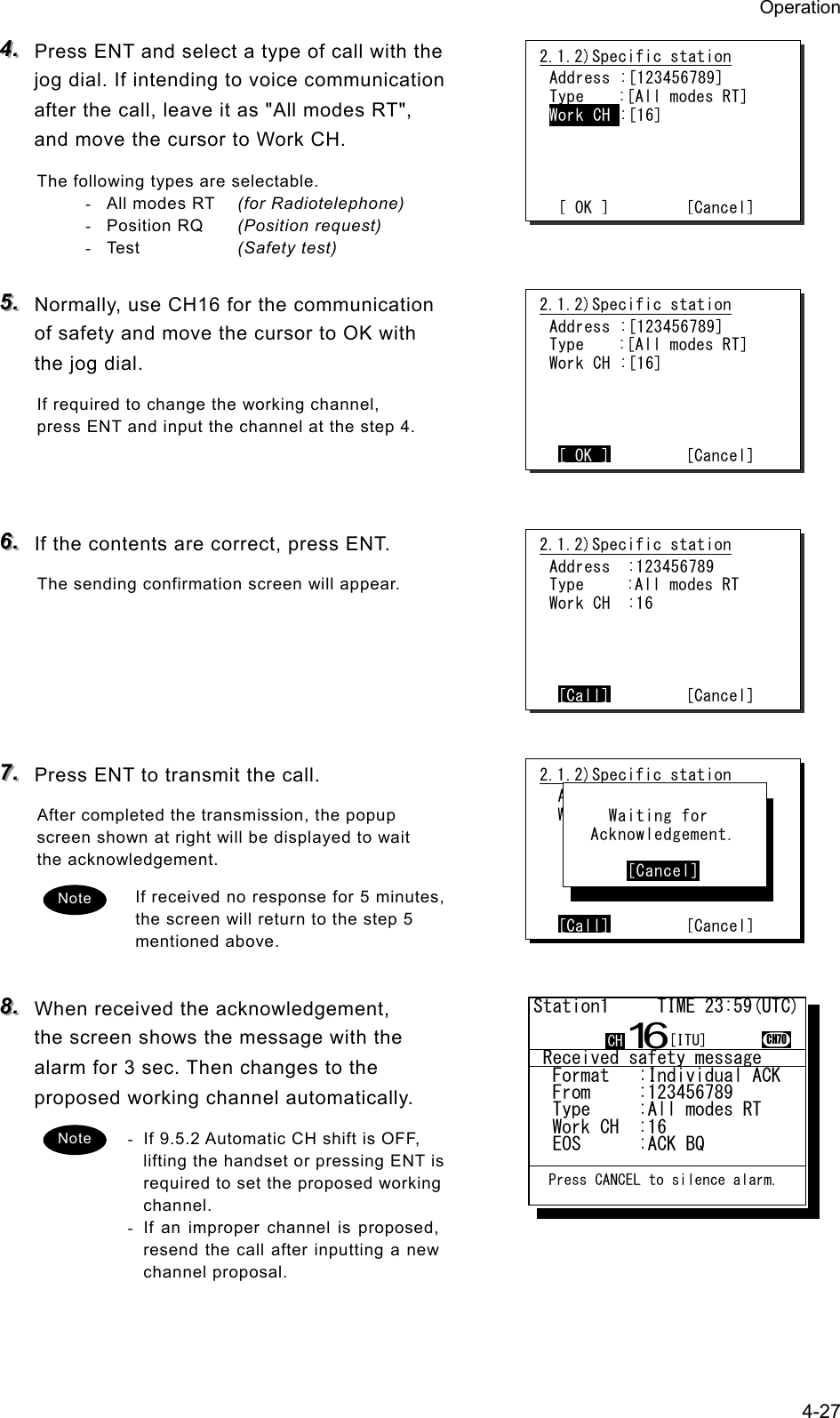 Operation 4-27 444...   Press ENT and select a type of call with the jog dial. If intending to voice communication after the call, leave it as "All modes RT", and move the cursor to Work CH. The following types are selectable. - All modes RT  (for Radiotelephone) - Position RQ  (Position request) - Test     (Safety test)  555...   Normally, use CH16 for the communication of safety and move the cursor to OK with the jog dial. If required to change the working channel, press ENT and input the channel at the step 4.    666...   If the contents are correct, press ENT. The sending confirmation screen will appear.      777...   Press ENT to transmit the call. After completed the transmission, the popup screen shown at right will be displayed to wait the acknowledgement. If received no response for 5 minutes, the screen will return to the step 5 mentioned above.  888...   When received the acknowledgement, the screen shows the message with the alarm for 3 sec. Then changes to the proposed working channel automatically. -  If 9.5.2 Automatic CH shift is OFF, lifting the handset or pressing ENT is required to set the proposed working channel. -  If an improper channel is proposed, resend the call after inputting a new channel proposal.  2.1.2)Specific station Address :[123456789] Type    :[All modes RT] Work CH :[16]     [ OK ]         [Cancel]2.1.2)Specific station  Address :123456789  Work CH :71      [Call]        [Cancel]      Waiting for    Acknowledgement.         [Cancel] Note 2.1.2)Specific station Address :[123456789] Type    :[All modes RT] Work CH :[16]     [ OK ]        [Cancel]2.1.2)Specific station Address  :123456789 Type     :All modes RT Work CH  :16     [Call]        [Cancel]Note  Received safety message  Format   :Individual ACK  From     :123456789......  Type     :All modes RT...  Work CH  :16.............  EOS      :ACK BQ.........Station1     TIME 23:59(UTC)16CH70  Press CANCEL to silence alarm.CH [ITU]