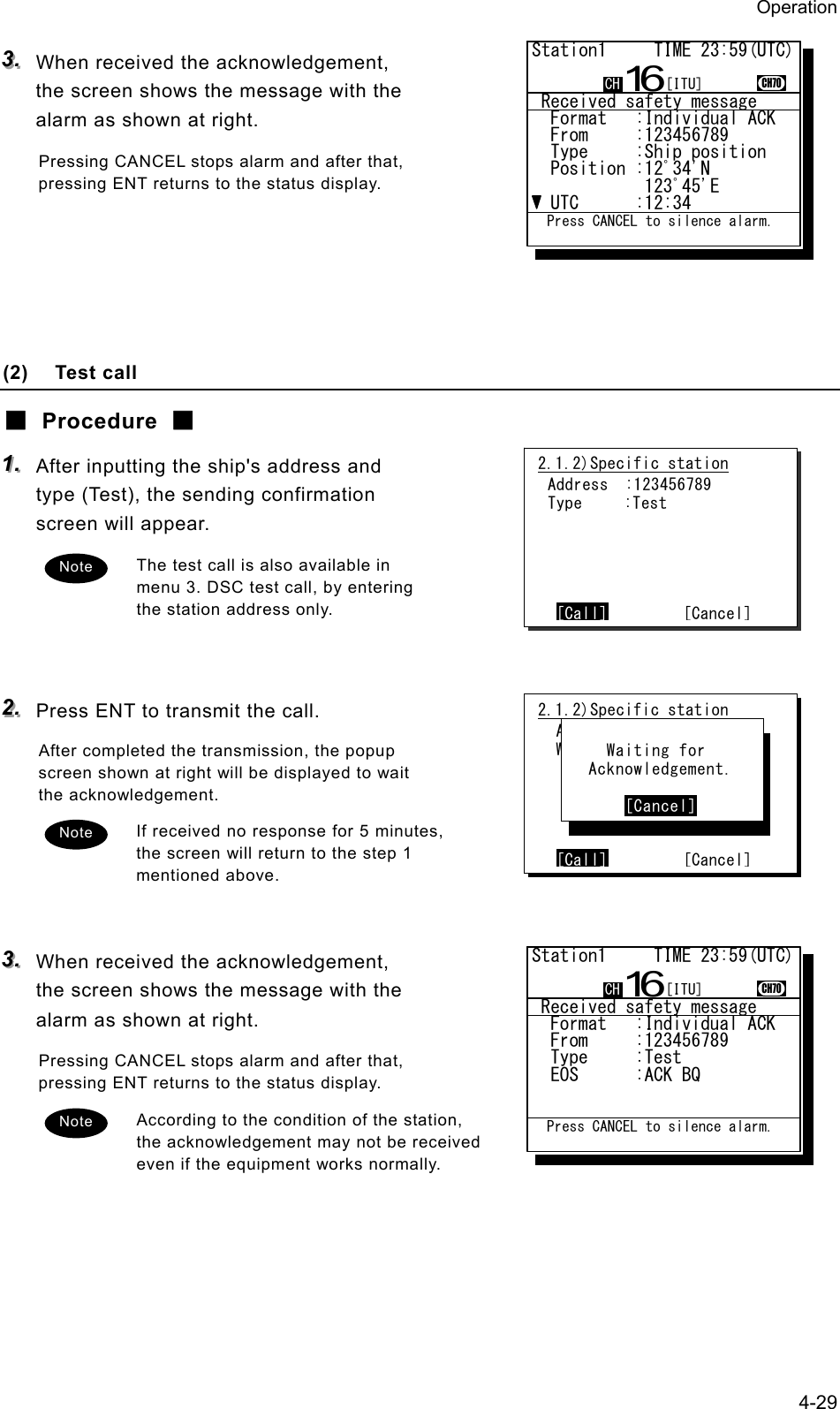 Operation 4-29 333...   When received the acknowledgement, the screen shows the message with the alarm as shown at right. Pressing CANCEL stops alarm and after that, pressing ENT returns to the status display.      (2) Test call ■ Procedure ■ 111...   After inputting the ship's address and type (Test), the sending confirmation screen will appear. The test call is also available in menu 3. DSC test call, by entering the station address only.   222...   Press ENT to transmit the call. After completed the transmission, the popup screen shown at right will be displayed to wait the acknowledgement. If received no response for 5 minutes, the screen will return to the step 1 mentioned above.   333...   When received the acknowledgement, the screen shows the message with the alarm as shown at right. Pressing CANCEL stops alarm and after that, pressing ENT returns to the status display. According to the condition of the station, the acknowledgement may not be received even if the equipment works normally. 2.1.2)Specific station Address  :123456789 Type     :Test      [Call]        [Cancel]2.1.2)Specific station  Address :123456789  Work CH :71      [Call]        [Cancel]      Waiting for    Acknowledgement.         [Cancel] Note Note Note  Received safety message  Format   :Individual ACK  From     :123456789......  Type     :Ship position..  Position :12ﾟ34'N........            123ﾟ45'E.......  UTC      :12:34..........Station1     TIME 23:59(UTC)16CH70  Press CANCEL to silence alarm.CH [ITU] Received safety message  Format   :Individual ACK  From     :123456789......  Type     :Test...........  EOS      :ACK BQ.........Station1     TIME 23:59(UTC)16CH70  Press CANCEL to silence alarm.CH [ITU]