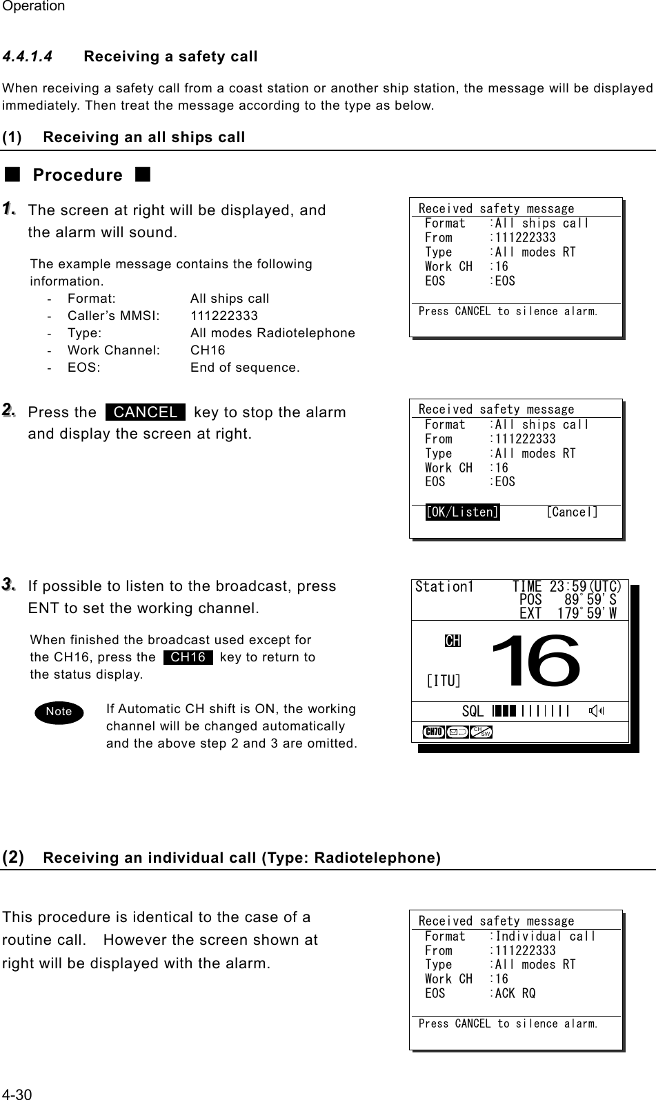 Operation 4-30 4.4.1.4  Receiving a safety call When receiving a safety call from a coast station or another ship station, the message will be displayed immediately. Then treat the message according to the type as below. (1)  Receiving an all ships call ■ Procedure ■ 111...   The screen at right will be displayed, and the alarm will sound. The example message contains the following information. -  Format:  All ships call - Caller&rsquo;s MMSI:  111222333 -  Type:  All modes Radiotelephone - Work Channel:  CH16 -  EOS:  End of sequence.  222...   Press the   CANCEL   key to stop the alarm and display the screen at right.      333...   If possible to listen to the broadcast, press ENT to set the working channel. When finished the broadcast used except for the CH16, press the   CH16   key to return to the status display.  If Automatic CH shift is ON, the working channel will be changed automatically and the above step 2 and 3 are omitted.     (2)  Receiving an individual call (Type: Radiotelephone)  This procedure is identical to the case of a routine call.    However the screen shown at right will be displayed with the alarm.  Received safety message  Format  :All ships call  From  :111222333  Type  :All modes RT  Work CH  :16  EOS  :EOS  Press CANCEL to silence alarm. Received safety message  Format  :All ships call  From  :111222333  Type  :All modes RT  Work CH  :16  EOS  :EOS   [OK/Listen]       [Cancel] Received safety message  Format  :Individual call  From  :111222333  Type  :All modes RT  Work CH  :16  EOS  :ACK RQ  Press CANCEL to silence alarm. Note Station1     TIME 23:59(UTC)              POS   89ﾟ59'S              EXT  179ﾟ59'W16CHSQLCH70CHSW[ITU]