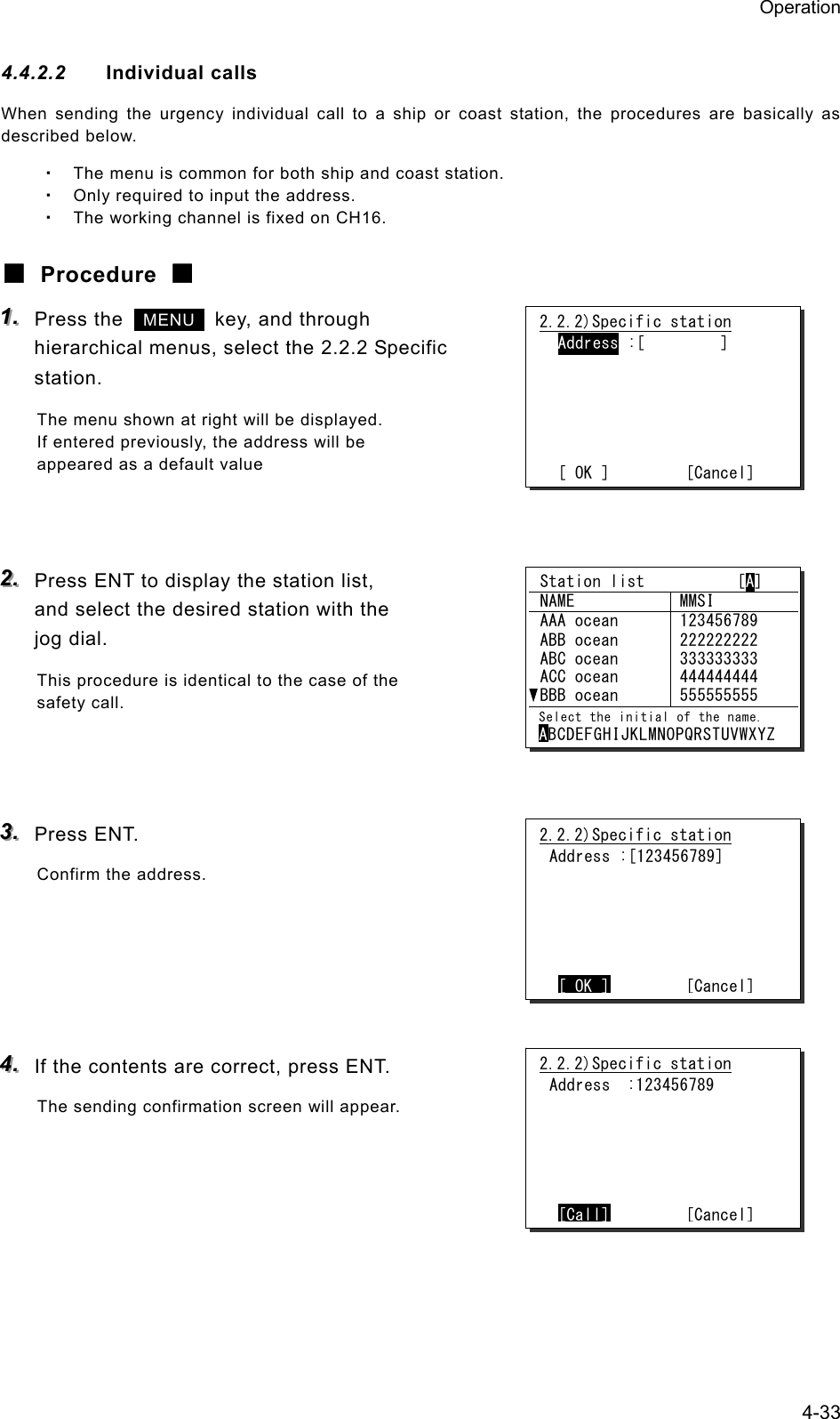 Operation 4-33 4.4.2.2  Individual calls When sending the urgency individual call to a ship or coast station, the procedures are basically as described below. ・ The menu is common for both ship and coast station. ・ Only required to input the address. ・ The working channel is fixed on CH16. ■ Procedure ■ 111...   Press the   MENU   key, and through hierarchical menus, select the 2.2.2 Specific station. The menu shown at right will be displayed. If entered previously, the address will be appeared as a default value   222...   Press ENT to display the station list,   and select the desired station with the jog dial. This procedure is identical to the case of the safety call.    333...   Press ENT. Confirm the address.      444...   If the contents are correct, press ENT. The sending confirmation screen will appear.     2.2.2)Specific station  Address :[         ]       [ OK ]         [Cancel]2.2.2)Specific station Address :[123456789]       [ OK ]        [Cancel]2.2.2)Specific station Address  :123456789       [Call]        [Cancel] Station list           [A]  NAME  MMSI  AAA ocean  123456789  ABB ocean  ABC ocean  ACC ocean  BBB ocean 222222222 333333333 444444444 555555555  Select the initial of the name. ABCDEFGHIJKLMNOPQRSTUVWXYZ