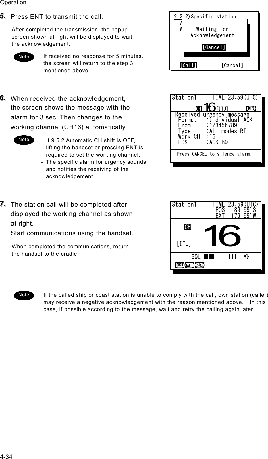 Operation 4-34 555...   Press ENT to transmit the call. After completed the transmission, the popup screen shown at right will be displayed to wait the acknowledgement. If received no response for 5 minutes, the screen will return to the step 3 mentioned above.   666...   When received the acknowledgement, the screen shows the message with the alarm for 3 sec. Then changes to the working channel (CH16) automatically. -  If 9.5.2 Automatic CH shift is OFF, lifting the handset or pressing ENT is required to set the working channel. -  The specific alarm for urgency sounds and notifies the receiving of the acknowledgement.   777...   The station call will be completed after displayed the working channel as shown at right. Start communications using the handset. When completed the communications, return the handset to the cradle.    If the called ship or coast station is unable to comply with the call, own station (caller) may receive a negative acknowledgement with the reason mentioned above.    In this case, if possible according to the message, wait and retry the calling again later.  2.2.2)Specific station  Address :123456789  Work CH :71      [Call]        [Cancel]       Waiting for    Acknowledgement.         [Cancel] Note Note Note Station1     TIME 23:59(UTC)              POS   89ﾟ59'S              EXT  179ﾟ59'W16CHSQLCH70CHSW[ITU] Received urgency message  Format   :Individual ACK  From     :123456789......  Type     :All modes RT...  Work CH  :16.............  EOS      :ACK BQ.........Station1     TIME 23:59(UTC)16CH70  Press CANCEL to silence alarm.CH [ITU]
