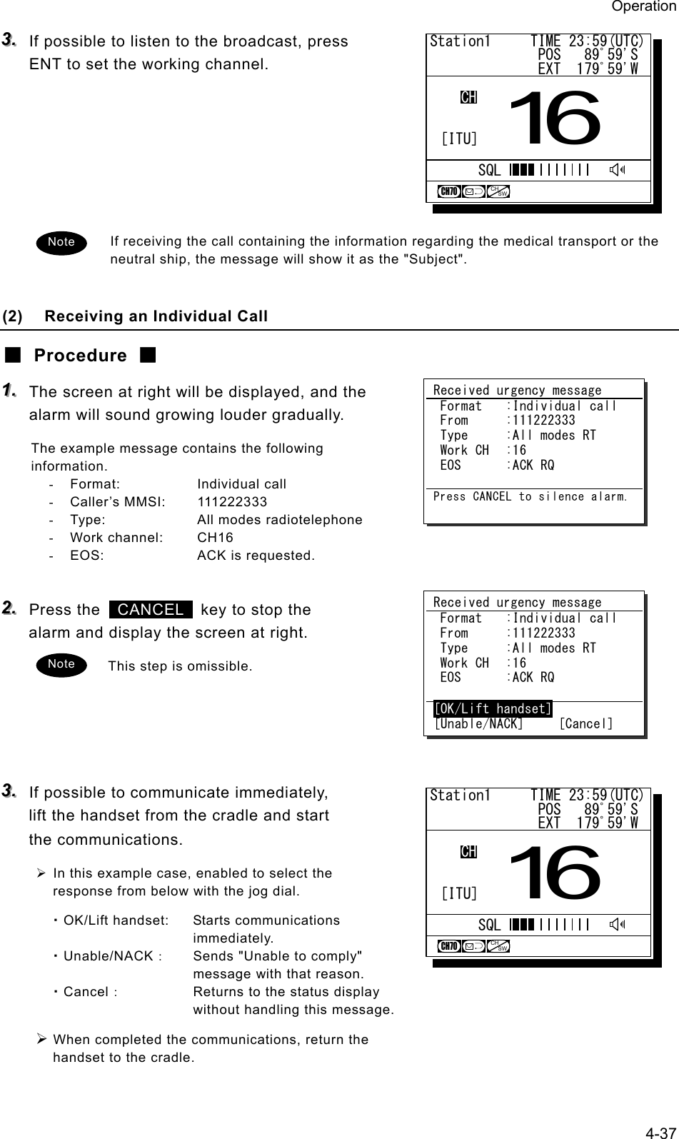 Operation 4-37 333...   If possible to listen to the broadcast, press ENT to set the working channel.       If receiving the call containing the information regarding the medical transport or the neutral ship, the message will show it as the "Subject".  (2)  Receiving an Individual Call ■ Procedure ■ 111...   The screen at right will be displayed, and the alarm will sound growing louder gradually. The example message contains the following information. - Format:  Individual call - Caller&rsquo;s MMSI:  111222333 -  Type:  All modes radiotelephone - Work channel:  CH16 -  EOS:  ACK is requested.  222...   Press the   CANCEL   key to stop the alarm and display the screen at right. This step is omissible.     333...   If possible to communicate immediately, lift the handset from the cradle and start the communications. &frac34; In this example case, enabled to select the response from below with the jog dial. ・OK/Lift handset:  Starts communications immediately. ・Unable/NACK：  Sends "Unable to comply" message with that reason. ・Cancel：  Returns to the status display without handling this message. &frac34; When completed the communications, return the handset to the cradle. Received urgency message  Format  :Individual call  From  :111222333  Type  :All modes RT  Work CH  :16  EOS  :ACK RQ  Press CANCEL to silence alarm.Received urgency message  Format  :Individual call  From  :111222333  Type  :All modes RT  Work CH  :16  EOS  :ACK RQ  [OK/Lift handset] [Unable/NACK]     [Cancel] Note Station1     TIME 23:59(UTC)              POS   89ﾟ59'S              EXT  179ﾟ59'W16CHSQLCH70CHSW[ITU]Station1     TIME 23:59(UTC)              POS   89ﾟ59'S              EXT  179ﾟ59'W16CHSQLCH70CHSW[ITU]Note 