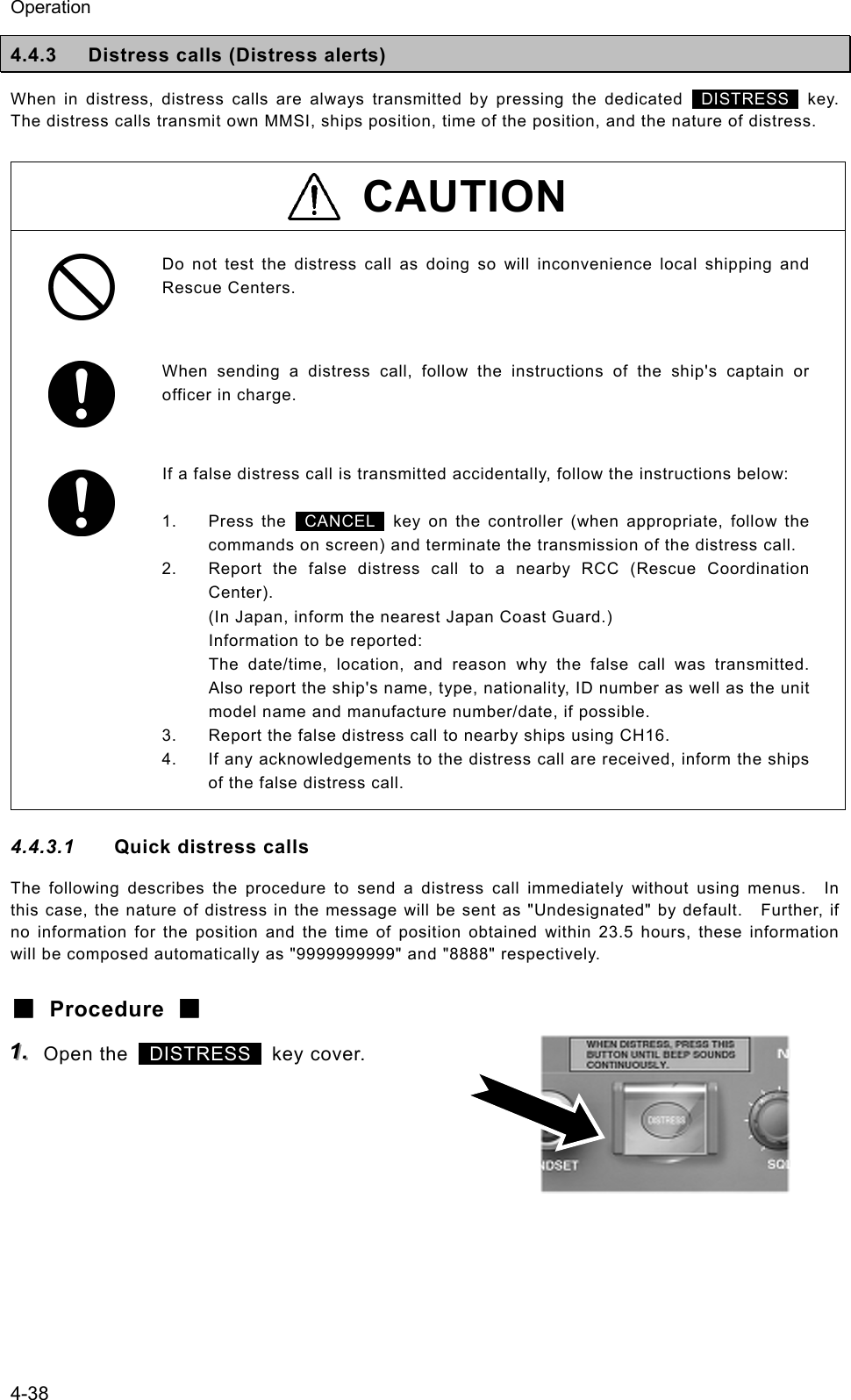 Operation 4-38 4.4.3  Distress calls (Distress alerts) When in distress, distress calls are always transmitted by pressing the dedicated  DISTRESS  key. The distress calls transmit own MMSI, ships position, time of the position, and the nature of distress.  CAUTION  Do not test the distress call as doing so will inconvenience local shipping and Rescue Centers.   When sending a distress call, follow the instructions of the ship's captain or officer in charge.    If a false distress call is transmitted accidentally, follow the instructions below:  1. Press the  CANCEL  key on the controller (when appropriate, follow the commands on screen) and terminate the transmission of the distress call. 2.  Report the false distress call to a nearby RCC (Rescue Coordination Center). (In Japan, inform the nearest Japan Coast Guard.) Information to be reported: The date/time, location, and reason why the false call was transmitted. Also report the ship's name, type, nationality, ID number as well as the unit model name and manufacture number/date, if possible. 3.  Report the false distress call to nearby ships using CH16. 4.  If any acknowledgements to the distress call are received, inform the ships of the false distress call. 4.4.3.1  Quick distress calls The following describes the procedure to send a distress call immediately without using menus.  In this case, the nature of distress in the message will be sent as "Undesignated" by default.    Further, if no information for the position and the time of position obtained within 23.5 hours, these information will be composed automatically as "9999999999" and "8888" respectively. ■ Procedure ■ 111...   Open the   DISTRESS  key cover.     