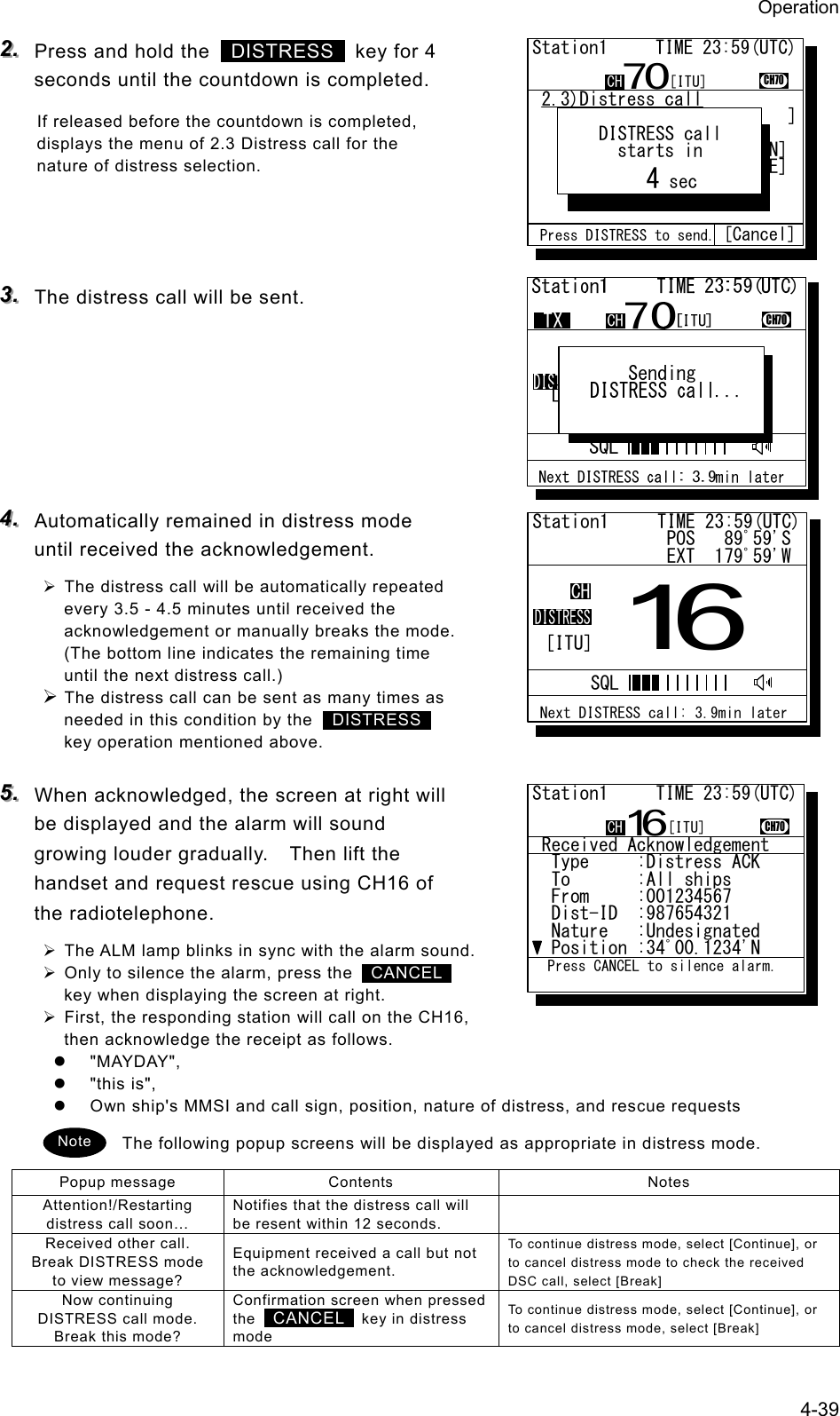 Operation 4-39 222...   Press and hold the   DISTRESS   key for 4 seconds until the countdown is completed. If released before the countdown is completed, displays the menu of 2.3 Distress call for the nature of distress selection.    333...   The distress call will be sent.       444...   Automatically remained in distress mode until received the acknowledgement. &frac34; The distress call will be automatically repeated every 3.5 - 4.5 minutes until received the acknowledgement or manually breaks the mode. (The bottom line indicates the remaining time until the next distress call.) &frac34; The distress call can be sent as many times as needed in this condition by the  DISTRESS  key operation mentioned above. 555...   When acknowledged, the screen at right will be displayed and the alarm will sound growing louder gradually.    Then lift the handset and request rescue using CH16 of the radiotelephone. &frac34; The ALM lamp blinks in sync with the alarm sound. &frac34; Only to silence the alarm, press the   CANCEL  key when displaying the screen at right. &frac34; First, the responding station will call on the CH16, then acknowledge the receipt as follows. z "MAYDAY", z "this is", z  Own ship's MMSI and call sign, position, nature of distress, and rescue requests The following popup screens will be displayed as appropriate in distress mode. Popup message  Contents  Notes Attention!/Restarting distress call soon&hellip; Notifies that the distress call will be resent within 12 seconds.   Received other call. Break DISTRESS mode to view message? Equipment received a call but not the acknowledgement. To continue distress mode, select [Continue], or to cancel distress mode to check the received DSC call, select [Break] Now continuing DISTRESS call mode. Break this mode? Confirmation screen when pressed the   CANCEL   key in distress mode To continue distress mode, select [Continue], or to cancel distress mode, select [Break] Note Station1     TIME 23:59(UTC)              POS   89ﾟ59'S              EXT  179ﾟ59'W16CHDISTRESS Next DISTRESS call: 3.9min laterSQL[ITU] 2.3)Distress call   Nature  :[Fire          ]   Position:[NE]           .            [ 12ﾟ34.5678'N]            [123ﾟ45.6789'E]   UTC     :[12:20]        .Station1     TIME 23:59(UTC)CH70CH70Nature Press DISTRESS to send. [Cancel]    DISTRESS call      starts in         4 sec[ITU] Received Acknowledgement  Type     :Distress ACK...  To       :All ships .....  From     :001234567......  Dist-ID  :987654321......  Nature   :Undesignated  Position :34ﾟ00.1234'N...Station1     TIME 23:59(UTC)16CH70  Press CANCEL to silence alarm.CH [ITU]
