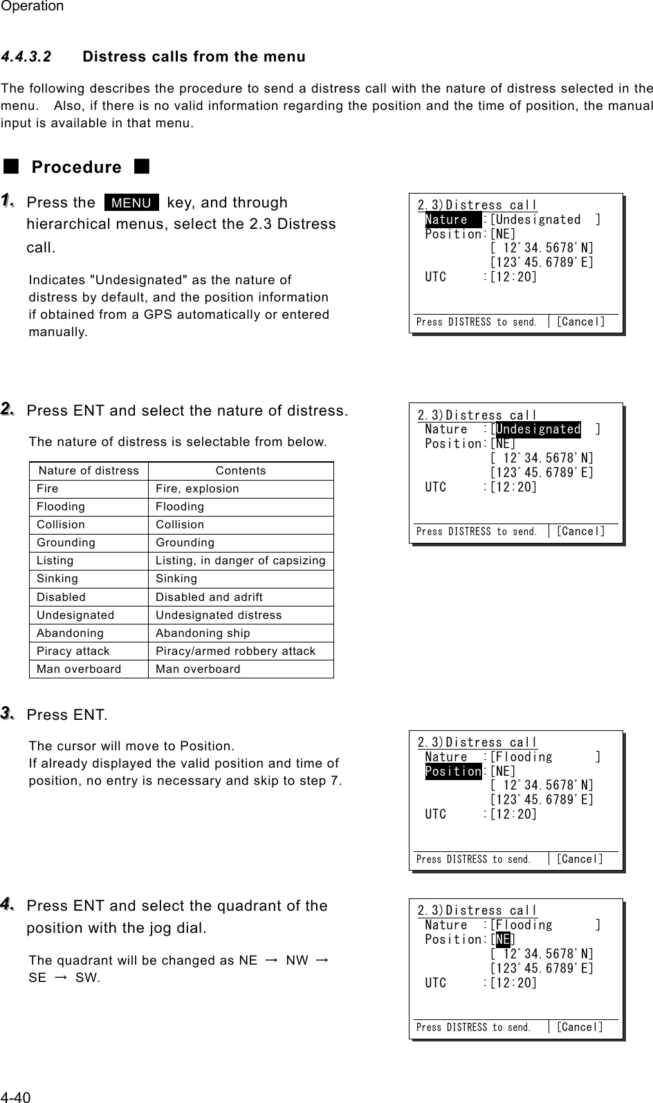 Operation 4-40 4.4.3.2  Distress calls from the menu The following describes the procedure to send a distress call with the nature of distress selected in the menu.    Also, if there is no valid information regarding the position and the time of position, the manual input is available in that menu. ■ Procedure ■ 111...   Press the   MENU   key, and through hierarchical menus, select the 2.3 Distress call. Indicates "Undesignated" as the nature of distress by default, and the position information if obtained from a GPS automatically or entered manually.   222...   Press ENT and select the nature of distress. The nature of distress is selectable from below. Nature of distress  Contents Fire Fire, explosion Flooding Flooding Collision Collision Grounding Grounding Listing  Listing, in danger of capsizingSinking Sinking Disabled  Disabled and adrift Undesignated Undesignated distress Abandoning Abandoning ship Piracy attack  Piracy/armed robbery attack Man overboard  Man overboard  333...   Press ENT. The cursor will move to Position. If already displayed the valid position and time of position, no entry is necessary and skip to step 7.     444...   Press ENT and select the quadrant of the position with the jog dial. The quadrant will be changed as NE  &rarr; NW &rarr; SE  &rarr; SW.  2.3)Distress call Nature  :[Undesignated  ] Position:[NE]          [ 12ﾟ34.5678'N]          [123ﾟ45.6789'E] UTC     :[12:20]   Press DISTRESS to send. [Cancel] 2.3)Distress call Nature  :[Undesignated  ] Position:[NE]          [ 12ﾟ34.5678'N]          [123ﾟ45.6789'E] UTC     :[12:20]   Press DISTRESS to send. [Cancel] 2.3)Distress call Nature  :[Flooding      ] Position:[NE]          [ 12ﾟ34.5678'N]          [123ﾟ45.6789'E] UTC     :[12:20]   Press DISTRESS to send. [Cancel] 2.3)Distress call Nature  :[Flooding      ] Position:[NE]          [ 12ﾟ34.5678'N]          [123ﾟ45.6789'E] UTC     :[12:20]   Press DISTRESS to send. [Cancel] 