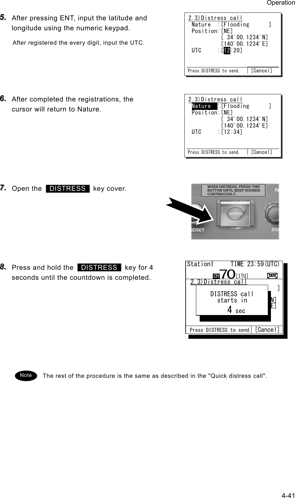 Operation 4-41 555...   After pressing ENT, input the latitude and longitude using the numeric keypad. After registered the every digit, input the UTC.     666...   After completed the registrations, the cursor will return to Nature.       777...   Open the   DISTRESS  key cover.       888...   Press and hold the   DISTRESS   key for 4 seconds until the countdown is completed.         The rest of the procedure is the same as described in the "Quick distress call".  2.3)Distress call Nature  :[Flooding      ] Position:[NE]          [ 34ﾟ00.1234'N]          [140ﾟ00.1234'E] UTC     :[12:20]   Press DISTRESS to send. [Cancel] 2.3)Distress call Nature  :[Flooding      ] Position:[NE]          [ 34ﾟ00.1234'N]          [140ﾟ00.1234'E] UTC     :[12:34]   Press DISTRESS to send. [Cancel] Note  2.3)Distress call   Nature  :[Fire          ]   Position:[NE]           .            [ 12ﾟ34.5678'N]            [123ﾟ45.6789'E]   UTC     :[12:20]        .Station1     TIME 23:59(UTC)CH70CH70Nature Press DISTRESS to send. [Cancel]    DISTRESS call      starts in         4 sec[ITU]