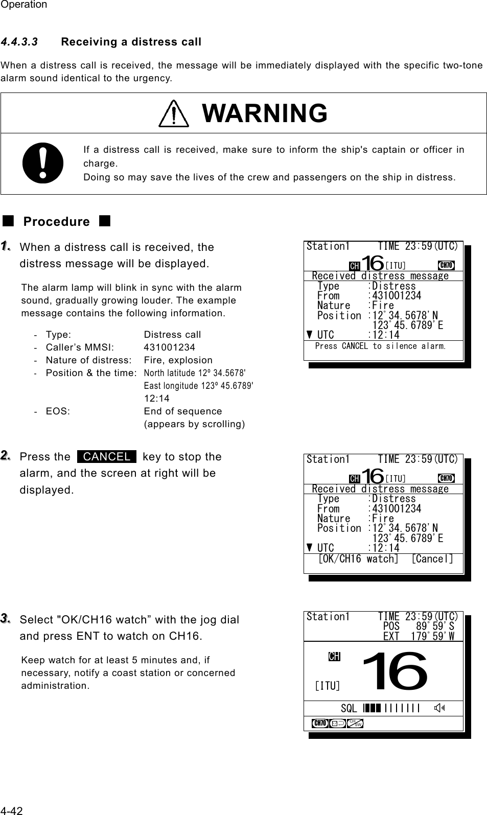Operation 4-42 4.4.3.3  Receiving a distress call When a distress call is received, the message will be immediately displayed with the specific two-tone alarm sound identical to the urgency.  WARNING If a distress call is received, make sure to inform the ship's captain or officer in charge. Doing so may save the lives of the crew and passengers on the ship in distress. ■ Procedure ■ 111...   When a distress call is received, the distress message will be displayed. The alarm lamp will blink in sync with the alarm sound, gradually growing louder. The example message contains the following information. - Type:  Distress call - Caller&rsquo;s MMSI:  431001234 -  Nature of distress:  Fire, explosion - Position &amp; the time: North latitude 12&ordm; 34.5678'     East longitude 123&ordm; 45.6789'    12:14 -  EOS:  End of sequence (appears by scrolling)  222...   Press the   CANCEL   key to stop the alarm, and the screen at right will be displayed.       333...   Select "OK/CH16 watch&rdquo; with the jog dial and press ENT to watch on CH16. Keep watch for at least 5 minutes and, if necessary, notify a coast station or concerned administration.   Station1     TIME 23:59(UTC)              POS   89ﾟ59'S              EXT  179ﾟ59'W16CHSQLCH70CHSW[ITU] Received distress message  Type     :Distress.......  From     :431001234......  Nature   :Fire...........  Position :12ﾟ34.5678'N...            123ﾟ45.6789'E..  UTC      :12:14..........Station1     TIME 23:59(UTC)16CH70  Press CANCEL to silence alarm.CH [ITU] Received distress message  Type     :Distress.......  From     :431001234......  Nature   :Fire...........  Position :12ﾟ34.5678'N...            123ﾟ45.6789'E..  UTC      :12:14..........Station1     TIME 23:59(UTC)16CH70  [OK/CH16 watch]  [Cancel]CH [ITU]