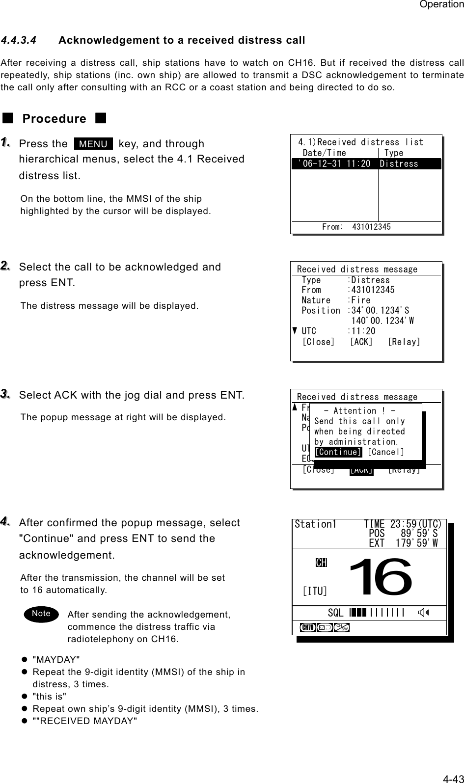 Operation 4-43 4.4.3.4  Acknowledgement to a received distress call After receiving a distress call, ship stations have to watch on CH16. But if received the distress call repeatedly, ship stations (inc. own ship) are allowed to transmit a DSC acknowledgement to terminate the call only after consulting with an RCC or a coast station and being directed to do so. ■ Procedure ■ 111...   Press the   MENU   key, and through hierarchical menus, select the 4.1 Received distress list. On the bottom line, the MMSI of the ship highlighted by the cursor will be displayed.   222...   Select the call to be acknowledged and press ENT. The distress message will be displayed.     333...   Select ACK with the jog dial and press ENT. The popup message at right will be displayed.      444...   After confirmed the popup message, select "Continue" and press ENT to send the acknowledgement. After the transmission, the channel will be set to 16 automatically.  After sending the acknowledgement, commence the distress traffic via radiotelephony on CH16. z "MAYDAY" z  Repeat the 9-digit identity (MMSI) of the ship in distress, 3 times. z "this is" z  Repeat own ship&rsquo;s 9-digit identity (MMSI), 3 times. z ""RECEIVED MAYDAY" Note  4.1)Received distress list   Date/Time   Type  '06-12-31 11:20  Distress                       From:  431012345 Station1     TIME 23:59(UTC)              POS   89ﾟ59'S              EXT  179ﾟ59'W16CHSQLCH70CHSW[ITU]Received distress message  Type  :Distress  From  :431012345  Nature  :Fire  Position  :34ﾟ00.1234'S     140ﾟ00.1234'W  UTC  :11:20  [Close]   [ACK]   [Relay] Received distress message  From  :431001234  Nature  :Fire  Position  :34ﾟ00.1234'S     140ﾟ00.1234'W  UTC  :14:55  EOS      :EOS  [Close]   [ACK]   [Relay]    - Attention ! -  Send this call only  when being directed  by administration.  [Continue] [Cancel] 