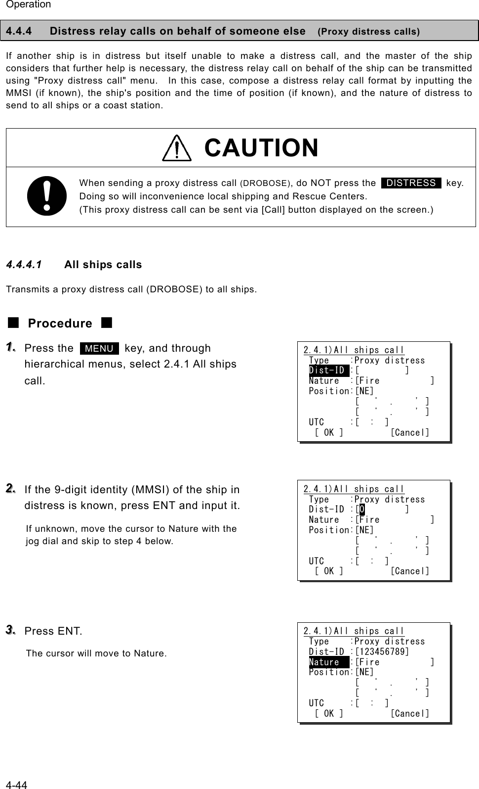 Operation 4-44 4.4.4  Distress relay calls on behalf of someone else    (Proxy distress calls) If another ship is in distress but itself unable to make a distress call, and the master of the ship considers that further help is necessary, the distress relay call on behalf of the ship can be transmitted using "Proxy distress call" menu.   In this case, compose a distress relay call format by inputting the MMSI (if known), the ship's position and the time of position (if known), and the nature of distress to send to all ships or a coast station.  CAUTION When sending a proxy distress call (DROBOSE), do NOT press the   DISTRESS  key. Doing so will inconvenience local shipping and Rescue Centers. (This proxy distress call can be sent via [Call] button displayed on the screen.)  4.4.4.1  All ships calls Transmits a proxy distress call (DROBOSE) to all ships. ■ Procedure ■ 111...   Press the   MENU   key, and through hierarchical menus, select 2.4.1 All ships call.      222...   If the 9-digit identity (MMSI) of the ship in distress is known, press ENT and input it. If unknown, move the cursor to Nature with the jog dial and skip to step 4 below.     333...   Press ENT. The cursor will move to Nature.   2.4.1)All ships call Type    :Proxy distress Dist-ID :[         ] Nature  :[Fire          ] Position:[NE]          [   ﾟ  .    ' ]          [   ﾟ  .    ' ] UTC     :[  :  ]  [ OK ]         [Cancel] 2.4.1)All ships call Type    :Proxy distress Dist-ID :[123456789] Nature  :[Fire          ] Position:[NE]          [   ﾟ  .    ' ]          [   ﾟ  .    ' ] UTC     :[  :  ]  [ OK ]         [Cancel] 2.4.1)All ships call Type    :Proxy distress Dist-ID :[0        ] Nature  :[Fire          ] Position:[NE]          [   ﾟ  .    ' ]          [   ﾟ  .    ' ] UTC     :[  :  ]  [ OK ]         [Cancel] 