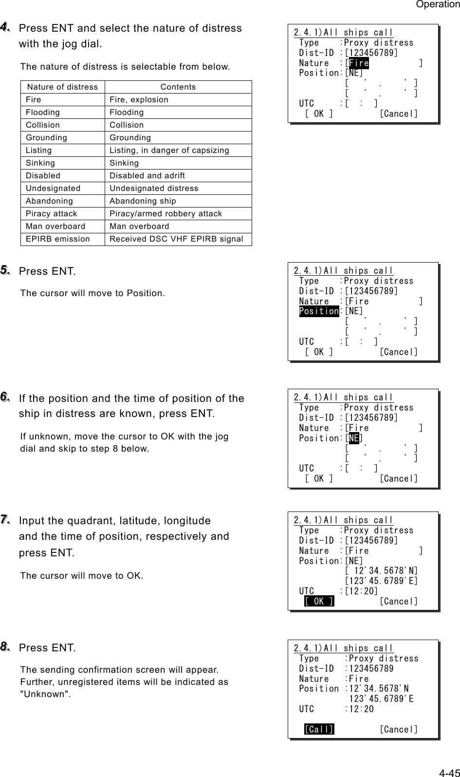 Operation 4-45 444...   Press ENT and select the nature of distress with the jog dial. The nature of distress is selectable from below. Nature of distress Contents Fire Fire, explosion Flooding Flooding Collision Collision Grounding Grounding Listing  Listing, in danger of capsizing Sinking Sinking Disabled  Disabled and adrift Undesignated Undesignated distress Abandoning Abandoning ship Piracy attack  Piracy/armed robbery attack Man overboard  Man overboard EPIRB emission  Received DSC VHF EPIRB signal 555...   Press ENT. The cursor will move to Position.      666...   If the position and the time of position of the ship in distress are known, press ENT. If unknown, move the cursor to OK with the jog dial and skip to step 8 below.    777...   Input the quadrant, latitude, longitude and the time of position, respectively and press ENT. The cursor will move to OK.    888...   Press ENT. The sending confirmation screen will appear.   Further, unregistered items will be indicated as "Unknown".  2.4.1)All ships call Type    :Proxy distress Dist-ID :[123456789] Nature  :[Fire          ] Position:[NE]          [   ﾟ  .    ' ]          [   ﾟ  .    ' ] UTC     :[  :  ]  [ OK ]         [Cancel] 2.4.1)All ships call Type    :Proxy distress Dist-ID :[123456789] Nature  :[Fire          ] Position:[NE]          [   ﾟ  .    ' ]          [   ﾟ  .    ' ] UTC     :[  :  ]  [ OK ]         [Cancel] 2.4.1)All ships call Type    :Proxy distress Dist-ID :[123456789] Nature  :[Fire          ] Position:[NE]          [   ﾟ  .    ' ]          [   ﾟ  .    ' ] UTC     :[  :  ]  [ OK ]         [Cancel] 2.4.1)All ships call Type    :Proxy distress Dist-ID :[123456789] Nature  :[Fire          ] Position:[NE]          [ 12ﾟ34.5678'N]          [123ﾟ45.6789'E] UTC     :[12:20]  [ OK ]         [Cancel] 2.4.1)All ships call Type     :Proxy distress Dist-ID  :123456789 Nature   :Fire Position :12ﾟ34.5678'N           123ﾟ45.6789'E UTC      :12:20   [Call]         [Cancel] 