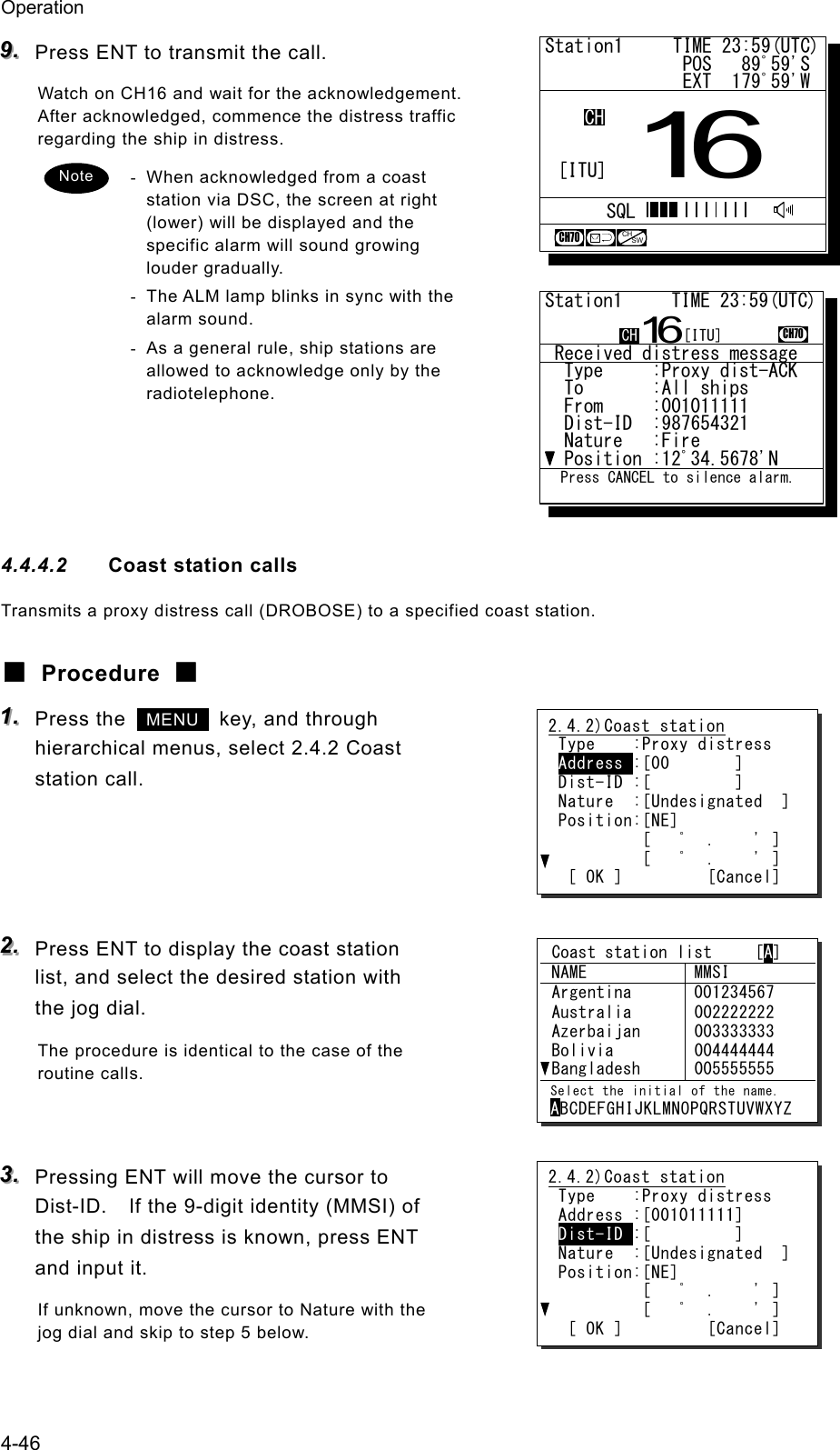 Operation 4-46 999...   Press ENT to transmit the call. Watch on CH16 and wait for the acknowledgement. After acknowledged, commence the distress traffic regarding the ship in distress. -  When acknowledged from a coast station via DSC, the screen at right (lower) will be displayed and the specific alarm will sound growing louder gradually. -  The ALM lamp blinks in sync with the alarm sound. -  As a general rule, ship stations are allowed to acknowledge only by the radiotelephone.     4.4.4.2  Coast station calls Transmits a proxy distress call (DROBOSE) to a specified coast station. ■ Procedure ■ 111...   Press the   MENU   key, and through hierarchical menus, select 2.4.2 Coast station call.     222...   Press ENT to display the coast station list, and select the desired station with the jog dial. The procedure is identical to the case of the routine calls.   333...   Pressing ENT will move the cursor to Dist-ID.    If the 9-digit identity (MMSI) of the ship in distress is known, press ENT and input it. If unknown, move the cursor to Nature with the jog dial and skip to step 5 below. Note Station1     TIME 23:59(UTC)              POS   89ﾟ59'S              EXT  179ﾟ59'W16CHSQLCH70CHSW[ITU]2.4.2)Coast station Type    :Proxy distress Address :[00       ] Dist-ID :[         ] Nature  :[Undesignated  ] Position:[NE]          [   ﾟ  .    ' ]          [   ﾟ  .    ' ]  [ OK ]         [Cancel] 2.4.2)Coast station Type    :Proxy distress Address :[001011111] Dist-ID :[         ] Nature  :[Undesignated  ] Position:[NE]          [   ﾟ  .    ' ]          [   ﾟ  .    ' ]  [ OK ]         [Cancel]  Coast station list     [A]  NAME  MMSI  Argentina  001234567  Australia  Azerbaijan  Bolivia  Bangladesh 002222222 003333333 004444444 005555555  Select the initial of the name. ABCDEFGHIJKLMNOPQRSTUVWXYZ  Received distress message  Type     :Proxy dist-ACK.  To       :All ships......  From     :001011111......  Dist-ID  :987654321......  Nature   :Fire...........  Position :12ﾟ34.5678'N...Station1     TIME 23:59(UTC)16CH70  Press CANCEL to silence alarm.CH [ITU]