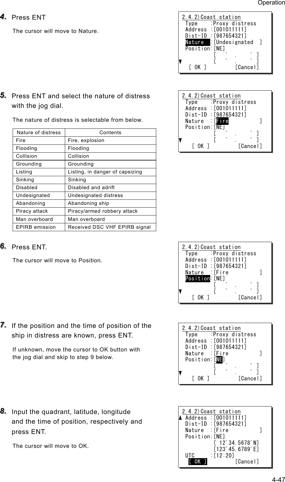 Operation 4-47 444...   Press ENT The cursor will move to Nature.      555...   Press ENT and select the nature of distress with the jog dial. The nature of distress is selectable from below. Nature of distress Contents Fire Fire, explosion Flooding Flooding Collision Collision Grounding Grounding Listing  Listing, in danger of capsizing Sinking Sinking Disabled  Disabled and adrift Undesignated Undesignated distress Abandoning Abandoning ship Piracy attack  Piracy/armed robbery attack Man overboard  Man overboard EPIRB emission  Received DSC VHF EPIRB signal 666...   Press ENT. The cursor will move to Position.      777...   If the position and the time of position of the ship in distress are known, press ENT. If unknown, move the cursor to OK button with the jog dial and skip to step 9 below.     888...   Input the quadrant, latitude, longitude and the time of position, respectively and press ENT. The cursor will move to OK.  2.4.2)Coast station Type    :Proxy distress Address :[001011111] Dist-ID :[987654321] Nature  :[Undesignated  ] Position:[NE]          [   ﾟ  .    ' ]          [   ﾟ  .    ' ]  [ OK ]         [Cancel] 2.4.2)Coast station Type    :Proxy distress Address :[001011111] Dist-ID :[987654321] Nature  :[Fire          ] Position:[NE]          [   ﾟ  .    ' ]          [   ﾟ  .    ' ]   [ OK ]         [Cancel] 2.4.2)Coast station Address :[001011111] Dist-ID :[987654321] Nature  :[Fire          ] Position:[NE]          [ 12ﾟ34.5678'N]          [123ﾟ45.6789'E] UTC     :[12:20]  [ OK ]         [Cancel] 2.4.2)Coast station Type    :Proxy distress Address :[001011111] Dist-ID :[987654321] Nature  :[Fire          ] Position:[NE]          [   ﾟ  .    ' ]          [   ﾟ  .    ' ]   [ OK ]         [Cancel] 2.4.2)Coast station Type    :Proxy distress Address :[001011111] Dist-ID :[987654321] Nature  :[Fire          ] Position:[NE]          [   ﾟ  .    ' ]          [   ﾟ  .    ' ]   [ OK ]         [Cancel] 