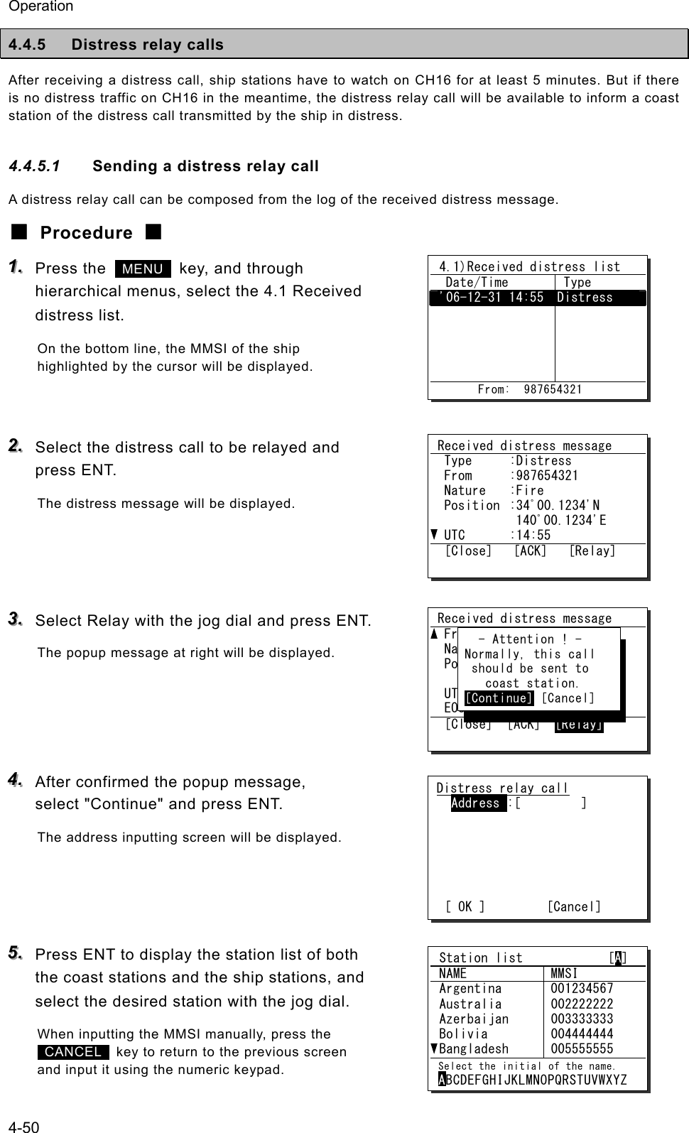 Operation 4-50 4.4.5  Distress relay calls After receiving a distress call, ship stations have to watch on CH16 for at least 5 minutes. But if there is no distress traffic on CH16 in the meantime, the distress relay call will be available to inform a coast station of the distress call transmitted by the ship in distress. 4.4.5.1  Sending a distress relay call A distress relay call can be composed from the log of the received distress message. ■ Procedure ■ 111...   Press the   MENU   key, and through hierarchical menus, select the 4.1 Received distress list. On the bottom line, the MMSI of the ship highlighted by the cursor will be displayed.   222...   Select the distress call to be relayed and press ENT. The distress message will be displayed.    333...   Select Relay with the jog dial and press ENT. The popup message at right will be displayed.     444...   After confirmed the popup message, select "Continue" and press ENT. The address inputting screen will be displayed.     555...   Press ENT to display the station list of both the coast stations and the ship stations, and select the desired station with the jog dial. When inputting the MMSI manually, press the  CANCEL   key to return to the previous screen and input it using the numeric keypad.  4.1)Received distress list   Date/Time   Type  '06-12-31 14:55  Distress                       From:  987654321 Distress relay call  Address :[         ]       [ OK ]         [Cancel] Received distress message  Type  :Distress  From  :987654321  Nature  :Fire  Position  :34ﾟ00.1234'N     140ﾟ00.1234'E  UTC  :14:55  [Close]   [ACK]   [Relay] Received distress message  From  :431001234  Nature  :Fire  Position  :34ﾟ00.1234'S     140ﾟ00.1234'W  UTC  :14:55  EOS      :EOS  [Close]  [ACK]  [Relay]    - Attention ! -  Normally, this call   should be sent to     coast station.  [Continue] [Cancel]  Station list             [A]  NAME  MMSI  Argentina  001234567  Australia  Azerbaijan  Bolivia  Bangladesh 002222222 003333333 004444444 005555555  Select the initial of the name. ABCDEFGHIJKLMNOPQRSTUVWXYZ 