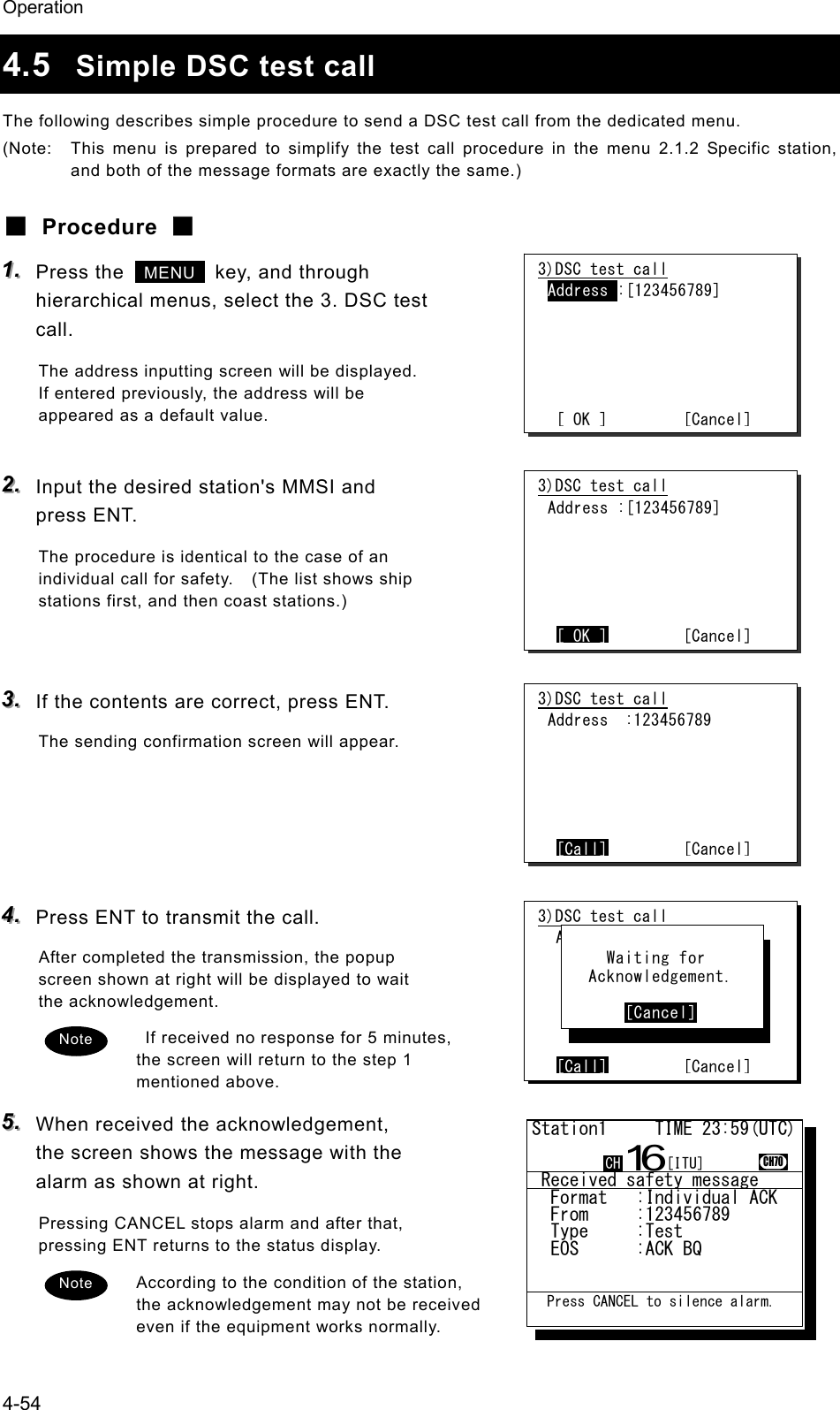 Operation 4-54 4.5  Simple DSC test call The following describes simple procedure to send a DSC test call from the dedicated menu. (Note:  This menu is prepared to simplify the test call procedure in the menu 2.1.2 Specific station, and both of the message formats are exactly the same.) ■ Procedure ■ 111...   Press the   MENU   key, and through hierarchical menus, select the 3. DSC test call. The address inputting screen will be displayed. If entered previously, the address will be appeared as a default value.  222...   Input the desired station's MMSI and press ENT. The procedure is identical to the case of an individual call for safety.    (The list shows ship stations first, and then coast stations.)   333...   If the contents are correct, press ENT. The sending confirmation screen will appear.     444...   Press ENT to transmit the call. After completed the transmission, the popup screen shown at right will be displayed to wait the acknowledgement.   If received no response for 5 minutes, the screen will return to the step 1 mentioned above. 555...   When received the acknowledgement, the screen shows the message with the alarm as shown at right. Pressing CANCEL stops alarm and after that, pressing ENT returns to the status display. According to the condition of the station, the acknowledgement may not be received even if the equipment works normally. 3)DSC test call Address :[123456789]       [ OK ]         [Cancel] Note Note 3)DSC test call Address :[123456789]       [ OK ]        [Cancel] 3)DSC test call Address  :123456789       [Call]        [Cancel] 3)DSC test call  Address :234567890       [Call]        [Cancel]       Waiting for    Acknowledgement.         [Cancel]  Received safety message  Format   :Individual ACK  From     :123456789......  Type     :Test...........  EOS      :ACK BQ.........Station1     TIME 23:59(UTC)16CH70  Press CANCEL to silence alarm.CH [ITU]