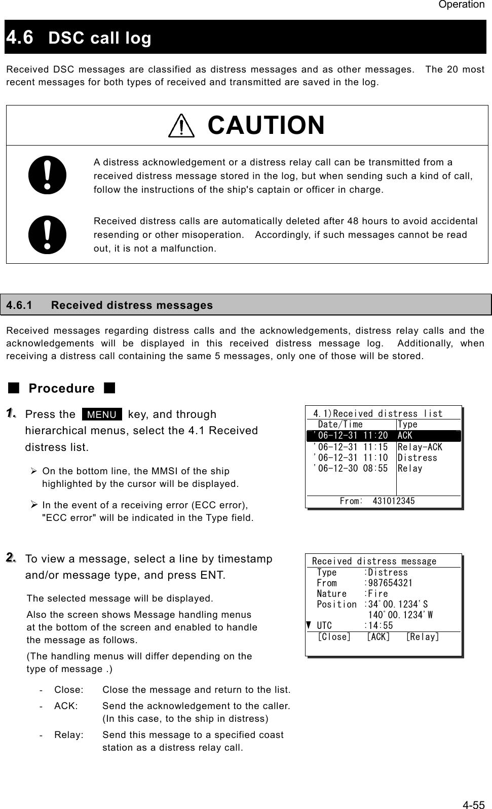 Operation 4-55 4.6  DSC call log Received DSC messages are classified as distress messages and as other messages.    The 20 most recent messages for both types of received and transmitted are saved in the log.  CAUTION  A distress acknowledgement or a distress relay call can be transmitted from a received distress message stored in the log, but when sending such a kind of call, follow the instructions of the ship's captain or officer in charge.   Received distress calls are automatically deleted after 48 hours to avoid accidental resending or other misoperation.    Accordingly, if such messages cannot be read out, it is not a malfunction.  4.6.1  Received distress messages Received messages regarding distress calls and the acknowledgements, distress relay calls and the acknowledgements will be displayed in this received distress message log.  Additionally, when receiving a distress call containing the same 5 messages, only one of those will be stored. ■ Procedure ■ 111...   Press the   MENU   key, and through hierarchical menus, select the 4.1 Received distress list. &frac34; On the bottom line, the MMSI of the ship highlighted by the cursor will be displayed. &frac34; In the event of a receiving error (ECC error), "ECC error" will be indicated in the Type field.  222...   To view a message, select a line by timestamp and/or message type, and press ENT. The selected message will be displayed. Also the screen shows Message handling menus at the bottom of the screen and enabled to handle the message as follows. (The handling menus will differ depending on the type of message .) -  Close:  Close the message and return to the list. -  ACK:  Send the acknowledgement to the caller.   (In this case, to the ship in distress) -  Relay:  Send this message to a specified coast     station as a distress relay call.  4.1)Received distress list   Date/Time  Type  '06-12-31 11:20  ACK  '06-12-31 11:15  '06-12-31 11:10  '06-12-30 08:55     Relay-ACK Distress Relay         From:  431012345 Received distress message  Type  :Distress  From  :987654321  Nature  :Fire  Position  :34ﾟ00.1234'S     140ﾟ00.1234'W  UTC  :14:55  [Close]   [ACK]   [Relay] 