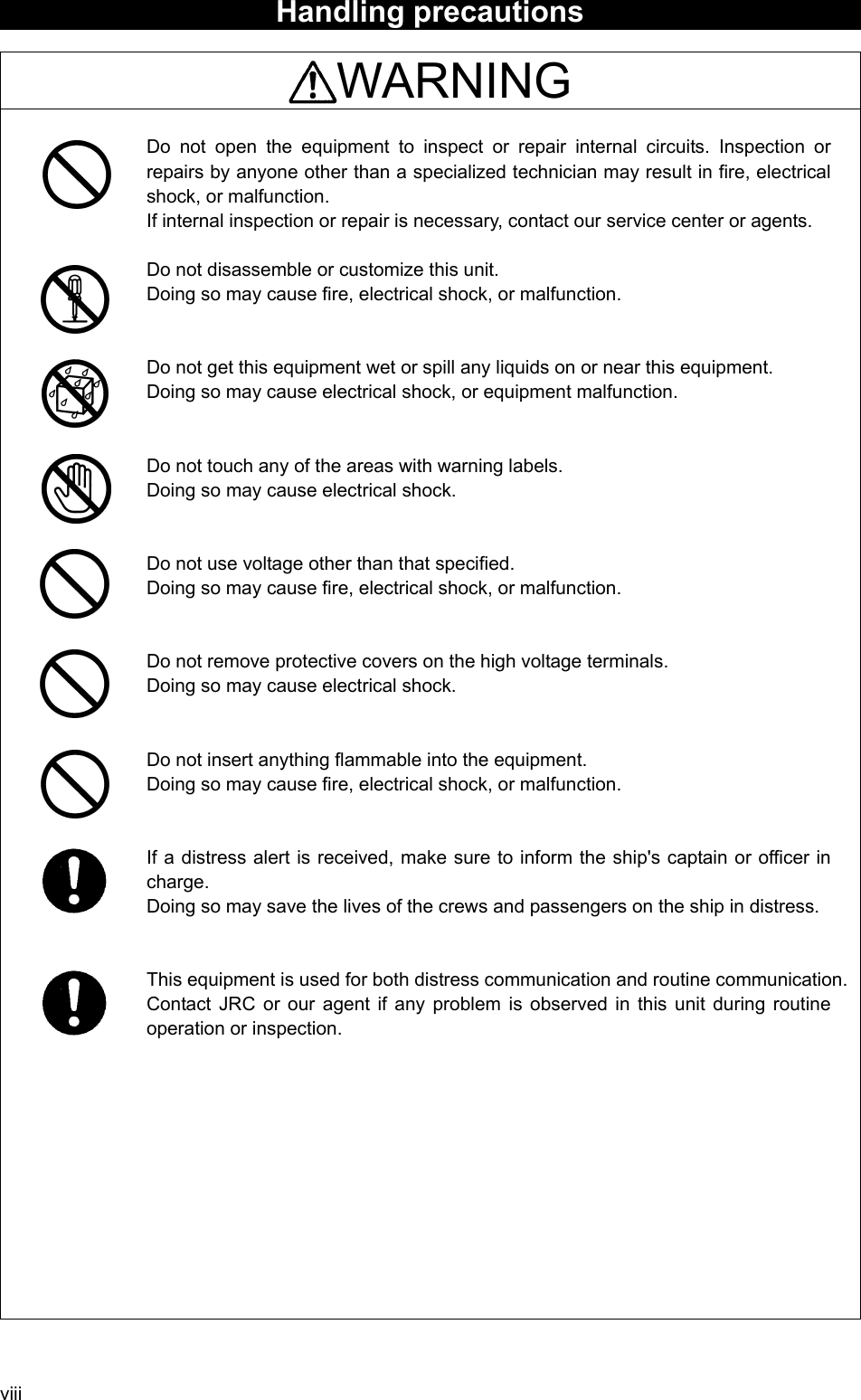 viii Handling precautions    WARNING  Do not open the equipment to inspect or repair internal circuits. Inspection or repairs by anyone other than a specialized technician may result in fire, electrical shock, or malfunction.   If internal inspection or repair is necessary, contact our service center or agents.    Do not disassemble or customize this unit.   Doing so may cause fire, electrical shock, or malfunction.   Do not get this equipment wet or spill any liquids on or near this equipment.   Doing so may cause electrical shock, or equipment malfunction.   Do not touch any of the areas with warning labels.   Doing so may cause electrical shock.   Do not use voltage other than that specified.   Doing so may cause fire, electrical shock, or malfunction.   Do not remove protective covers on the high voltage terminals.   Doing so may cause electrical shock.   Do not insert anything flammable into the equipment.   Doing so may cause fire, electrical shock, or malfunction.   If a distress alert is received, make sure to inform the ship&apos;s captain or officer in charge.   Doing so may save the lives of the crews and passengers on the ship in distress.     This equipment is used for both distress communication and routine communication.Contact JRC or our agent if any problem is observed in this unit during routine operation or inspection.       