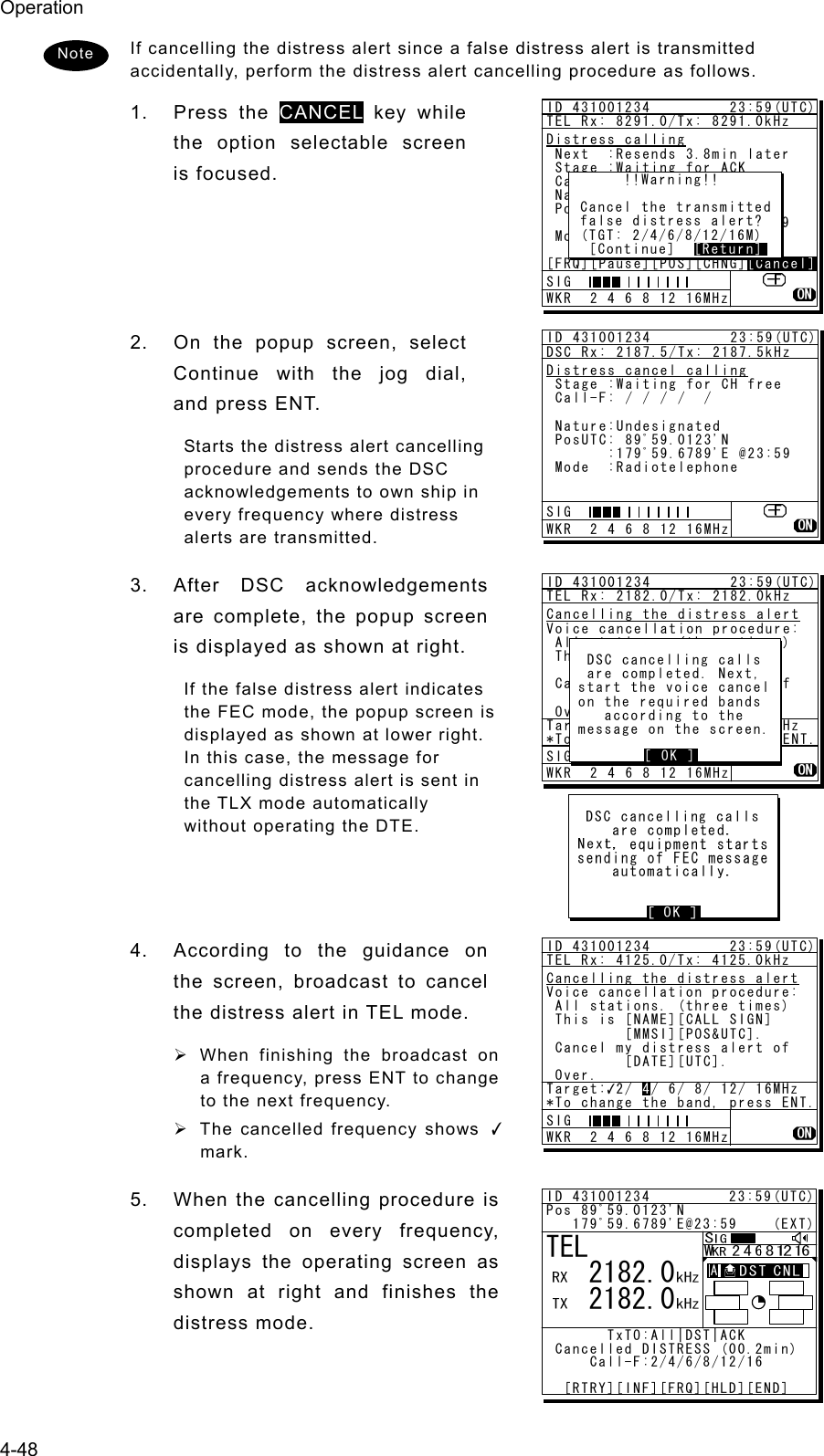 Operation 4-48 If cancelling the distress alert since a false distress alert is transmitted accidentally, perform the distress alert cancelling procedure as follows. 1. Press the CANCEL key while the option selectable screen is focused.     2.  On the popup screen, select Continue with the jog dial, and press ENT. Starts the distress alert cancelling procedure and sends the DSC acknowledgements to own ship in every frequency where distress alerts are transmitted. 3.  After DSC acknowledgements are complete, the popup screen is displayed as shown at right. If the false distress alert indicates the FEC mode, the popup screen is displayed as shown at lower right. In this case, the message for cancelling distress alert is sent in the TLX mode automatically without operating the DTE.    4.  According to the guidance on the screen, broadcast to cancel the distress alert in TEL mode. ¾ When finishing the broadcast on a frequency, press ENT to change to the next frequency. ¾  The cancelled frequency shows ✓ mark. 5.  When the cancelling procedure is completed on every frequency, displays the operating screen as shown at right and finishes the distress mode.  Note ID 431001234         23:59(UTC)TEL Rx: 8291.0/Tx: 8291.0kHzDistress calling Next  :Resends 3.8min later Stage :Waiting for ACK Call-F:2/4/6/8/12/16 Nature:Undesignated PosUTC: 89ﾟ59.0123&apos;N       :179ﾟ59.6789&apos;E @23:59 Mode  :Radiotelephone[FRQ][Pause][POS][CHNG][Cancel][Cancel]      !!Warning!! Cancel the transmitted false distress alert? (TGT: 2/4/6/8/12/16M)  [Continue]  [Return][Return]SIG WKR  2 4 6 8 12 16MHzID 431001234         23:59(UTC)DSC Rx: 2187.5/Tx: 2187.5kHzDistress cancel calling Stage :Waiting for CH free Call-F: / / / /  / Nature:Undesignated PosUTC: 89ﾟ59.0123&apos;N       :179ﾟ59.6789&apos;E @23:59 Mode  :RadiotelephoneSIG WKR  2 4 6 8 12 16MHzID 431001234         23:59(UTC)TEL Rx: 2182.0/Tx: 2182.0kHzCancelling the distress alertVoice cancellation procedure: All stations. (three times) This is [NAME][CALL SIGN]         [MMSI][POS&amp;UTC]. Cancel my distress alert of         [DATE][UTC]. Over.Target: 2/ 4/ 6/ 8/ 12/ 16MHz*To change the band, press ENT.SIG WKR  2 4 6 8 12 16MHz DSC cancelling calls are completed. Next, start the voice cancel on the required bands   according to the message on the screen.        [ OK ][ OK ]TEL   2182.0   2182.0ID 431001234         23:59(UTC)Pos 89ﾟ59.0123&apos;N   179ﾟ59.6789&apos;E@23:59    (EXT)       TxTO:All|DST|ACK Cancelled DISTRESS (00.2min)     Call-F:2/4/6/8/12/16  [RTRY][INF][FRQ][HLD][END]A  A  ID 431001234         23:59(UTC)TEL Rx: 4125.0/Tx: 4125.0kHzCancelling the distress alertVoice cancellation procedure: All stations. (three times) This is [NAME][CALL SIGN]         [MMSI][POS&amp;UTC]. Cancel my distress alert of         [DATE][UTC]. Over.Target: 2/ 4/ 6/ 8/ 12/ 16MHz*To change the band, press ENT.4SIG WKR  2 4 6 8 12 16MHz