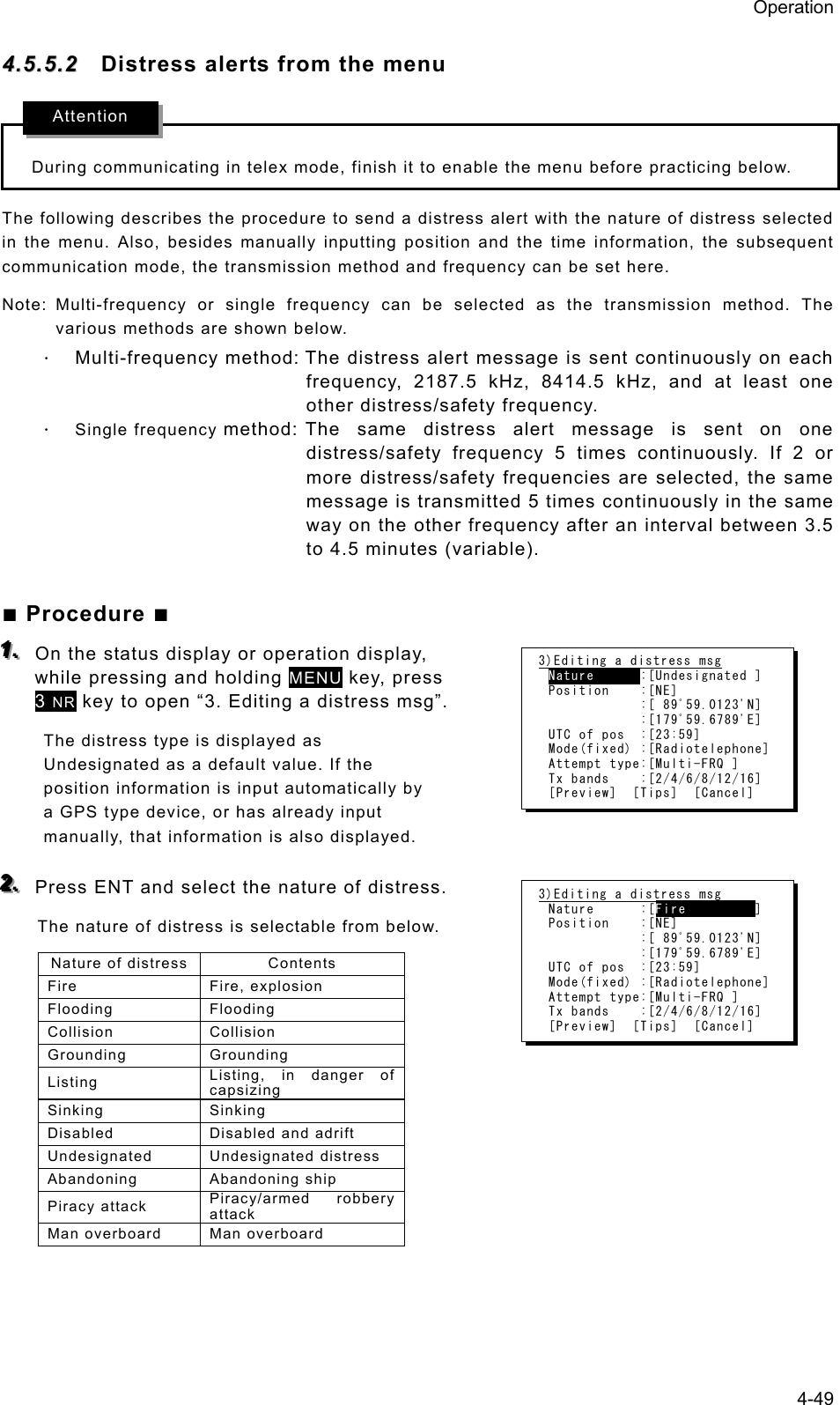 Operation 4-49 44..55..55..22  Distress alerts from the menu  During communicating in telex mode, finish it to enable the menu before practicing below. The following describes the procedure to send a distress alert with the nature of distress selected in the menu. Also, besides manually inputting position and the time information, the subsequent communication mode, the transmission method and frequency can be set here. Note: Multi-frequency or single frequency can be selected as the transmission method. The various methods are shown below.   ⋅ Multi-frequency method: The distress alert message is sent continuously on each frequency, 2187.5 kHz, 8414.5 kHz, and at least one other distress/safety frequency.   ⋅ Single frequency method: The same distress alert message is sent on one distress/safety frequency 5 times continuously. If 2 or more distress/safety frequencies are selected, the same message is transmitted 5 times continuously in the same way on the other frequency after an interval between 3.5 to 4.5 minutes (variable).    ■ Procedure ■ 111...   On the status display or operation display, while pressing and holding MENU key, press 3 NR key to open “3. Editing a distress msg”.   The distress type is displayed as Undesignated as a default value. If the position information is input automatically by a GPS type device, or has already input manually, that information is also displayed.    222...   Press ENT and select the nature of distress.   The nature of distress is selectable from below.   Nature of distress  Contents Fire Fire, explosion Flooding Flooding Collision Collision Grounding Grounding Listing  Listing, in danger of capsizing Sinking Sinking Disabled Disabled and adrift Undesignated Undesignated distress Abandoning Abandoning ship Piracy attack  Piracy/armed robbery attack Man overboard  Man overboard   3)Editing a distress msg Nature      :[Undesignated ] Position    :[NE]             :[ 89ﾟ59.0123&apos;N]             :[179ﾟ59.6789&apos;E] UTC of pos  :[23:59] Mode(fixed) :[Radiotelephone] Attempt type:[Multi-FRQ ] Tx bands    :[2/4/6/8/12/16] [Preview]  [Tips]  [Cancel] 3)Editing a distress msg Nature      :[Fire         ] Position    :[NE]             :[ 89ﾟ59.0123&apos;N]             :[179ﾟ59.6789&apos;E] UTC of pos  :[23:59] Mode(fixed) :[Radiotelephone] Attempt type:[Multi-FRQ ] Tx bands    :[2/4/6/8/12/16] [Preview]  [Tips]  [Cancel] Attention 