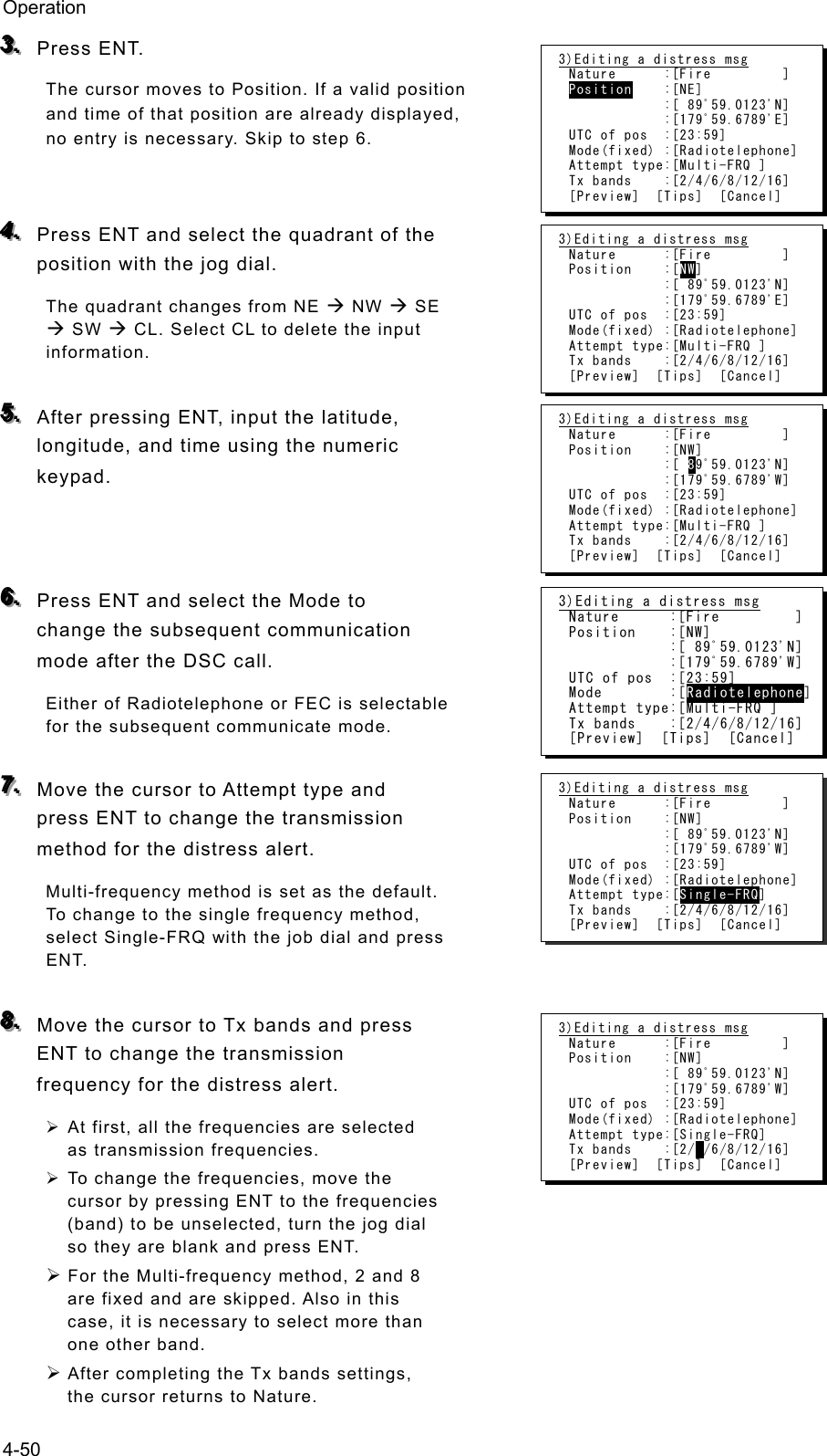 Operation 4-50 333...   Press ENT.   The cursor moves to Position. If a valid position and time of that position are already displayed, no entry is necessary. Skip to step 6.     444...   Press ENT and select the quadrant of the position with the jog dial. The quadrant changes from NE Æ NW Æ SE Æ SW Æ CL. Select CL to delete the input information.   555...   After pressing ENT, input the latitude, longitude, and time using the numeric keypad.    666...   Press ENT and select the Mode to change the subsequent communication mode after the DSC call. Either of Radiotelephone or FEC is selectable for the subsequent communicate mode.  777...   Move the cursor to Attempt type and press ENT to change the transmission method for the distress alert.   Multi-frequency method is set as the default. To change to the single frequency method, select Single-FRQ with the job dial and press ENT.   888...   Move the cursor to Tx bands and press ENT to change the transmission frequency for the distress alert.   ¾ At first, all the frequencies are selected as transmission frequencies.   ¾ To change the frequencies, move the cursor by pressing ENT to the frequencies (band) to be unselected, turn the jog dial so they are blank and press ENT.   ¾ For the Multi-frequency method, 2 and 8 are fixed and are skipped. Also in this case, it is necessary to select more than one other band.   ¾ After completing the Tx bands settings, the cursor returns to Nature.   3)Editing a distress msg Nature      :[Fire         ] Position    :[NE]             :[ 89ﾟ59.0123&apos;N]             :[179ﾟ59.6789&apos;E] UTC of pos  :[23:59] Mode(fixed) :[Radiotelephone] Attempt type:[Multi-FRQ ] Tx bands    :[2/4/6/8/12/16] [Preview]  [Tips]  [Cancel] 3)Editing a distress msg Nature      :[Fire         ] Position    :[NW]             :[ 89ﾟ59.0123&apos;N]             :[179ﾟ59.6789&apos;E] UTC of pos  :[23:59] Mode(fixed) :[Radiotelephone] Attempt type:[Multi-FRQ ] Tx bands    :[2/4/6/8/12/16] [Preview]  [Tips]  [Cancel] 3)Editing a distress msg Nature      :[Fire         ] Position    :[NW]             :[ 89ﾟ59.0123&apos;N]             :[179ﾟ59.6789&apos;W] UTC of pos  :[23:59] Mode(fixed) :[Radiotelephone] Attempt type:[Multi-FRQ ] Tx bands    :[2/4/6/8/12/16] [Preview]  [Tips]  [Cancel] 3)Editing a distress msg Nature      :[Fire         ] Position    :[NW]             :[ 89ﾟ59.0123&apos;N]             :[179ﾟ59.6789&apos;W] UTC of pos  :[23:59] Mode(fixed) :[Radiotelephone] Attempt type:[Single-FRQ] Tx bands    :[2/ /6/8/12/16] [Preview]  [Tips]  [Cancel] 3)Editing a distress msg Nature      :[Fire         ] Position    :[NW]             :[ 89ﾟ59.0123&apos;N]             :[179ﾟ59.6789&apos;W] UTC of pos  :[23:59] Mode        :[Radiotelephone] Attempt type:[Multi-FRQ ] Tx bands    :[2/4/6/8/12/16] [Preview]  [Tips]  [Cancel] 3)Editing a distress msg Nature      :[Fire         ] Position    :[NW]             :[ 89ﾟ59.0123&apos;N]             :[179ﾟ59.6789&apos;W] UTC of pos  :[23:59] Mode(fixed) :[Radiotelephone] Attempt type:[Single-FRQ] Tx bands    :[2/4/6/8/12/16] [Preview]  [Tips]  [Cancel] 