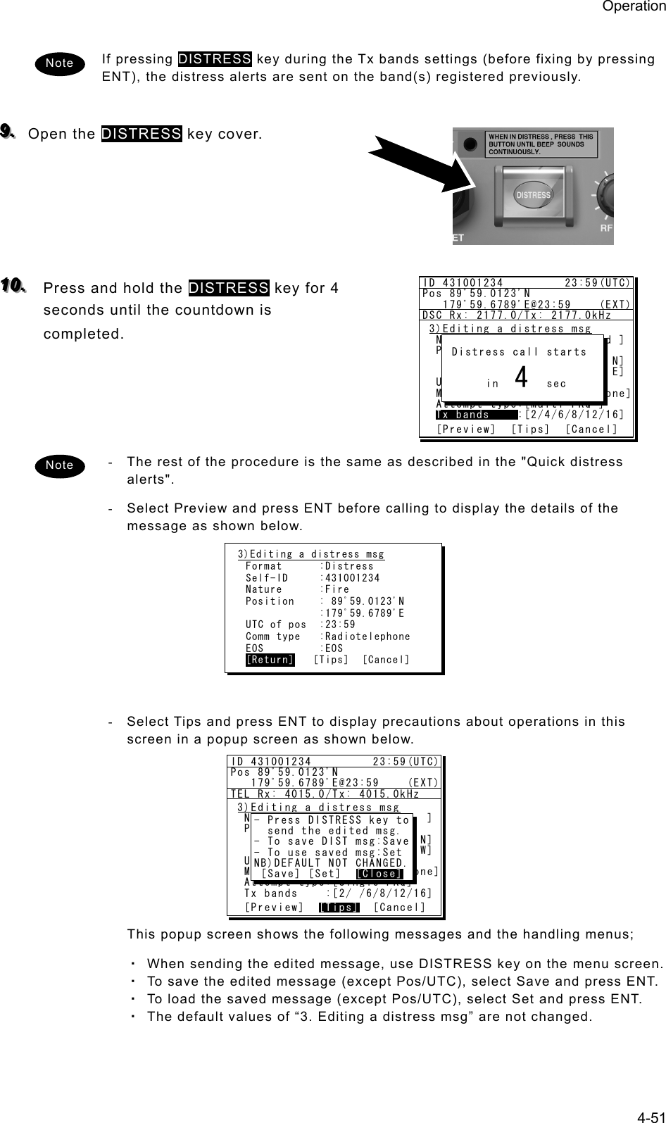 Operation 4-51  If pressing DISTRESS key during the Tx bands settings (before fixing by pressing ENT), the distress alerts are sent on the band(s) registered previously.  999...   Open the DISTRESS key cover.      111000...   Press and hold the DISTRESS key for 4 seconds until the countdown is completed.      -  The rest of the procedure is the same as described in the &quot;Quick distress alerts&quot;.  -  Select Preview and press ENT before calling to display the details of the message as shown below.          -  Select Tips and press ENT to display precautions about operations in this screen in a popup screen as shown below.          This popup screen shows the following messages and the handling menus; ・ When sending the edited message, use DISTRESS key on the menu screen. ・ To save the edited message (except Pos/UTC), select Save and press ENT. ・ To load the saved message (except Pos/UTC), select Set and press ENT. ・ The default values of “3. Editing a distress msg” are not changed.  Note 3)Editing a distress msg Format      :Distress Self-ID     :431001234 Nature      :Fire Position    : 89ﾟ59.0123&apos;N             :179ﾟ59.6789&apos;E UTC of pos  :23:59 Comm type   :Radiotelephone EOS         :EOS [Return]   [Tips]  [Cancel] ID 431001234         23:59(UTC)Pos 89ﾟ59.0123&apos;N   179ﾟ59.6789&apos;E@23:59    (EXT)DSC Rx: 2177.0/Tx: 2177.0kHz3)Editing a distress msg  Nature      :[Undesignated ]  Position    :[NE]               [ 89ﾟ59.0123&apos;N]               [179ﾟ59.6789&apos;E]  UTC of pos  :[23:59]  Mode        :[Radiotelephone]  Attempt type:[Multi-FRQ ]  Tx bands    :[2/4/6/8/12/16]  [Preview]  [Tips]  [Cancel]Tx bands Distress call starts      in       sec4Note ID 431001234         23:59(UTC)Pos 89ﾟ59.0123&apos;N   179ﾟ59.6789&apos;E@23:59    (EXT)TEL Rx: 4015.0/Tx: 4015.0kHz3)Editing a distress msg  Nature      :[Fire         ]  Position    :[NW]               [ 89ﾟ59.0123&apos;N]               [179ﾟ59.6789&apos;W]  UTC of pos  :[23:59]  Mode(fixed) :[Radiotelephone]  Attempt type:[Single-FRQ]  Tx bands    :[2/ /6/8/12/16]  [Preview]  [Tips]  [Cancel][Tips]- Press DISTRESS key to  send the edited msg.- To save DIST msg:Save- To use saved msg:SetNB)DEFAULT NOT CHANGED. [Save] [Set]  [Close][Close]