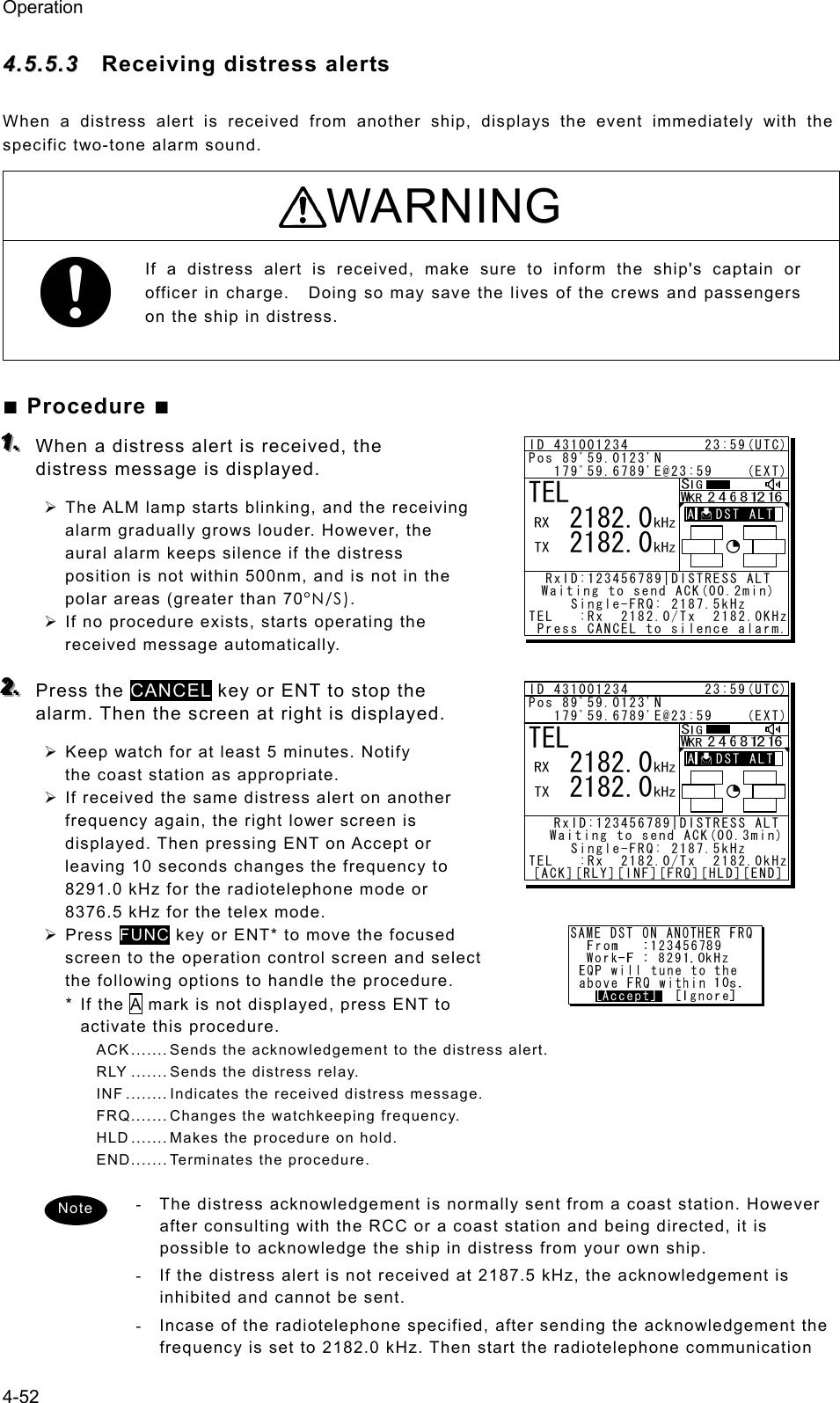 Operation 4-52 44..55..55..33  Receiving distress alerts   When a distress alert is received from another ship, displays the event immediately with the specific two-tone alarm sound. WARNING If a distress alert is received, make sure to inform the ship&apos;s captain or officer in charge.    Doing so may save the lives of the crews and passengers on the ship in distress.   ■ Procedure ■ 111...   When a distress alert is received, the distress message is displayed.   ¾ The ALM lamp starts blinking, and the receiving alarm gradually grows louder. However, the aural alarm keeps silence if the distress position is not within 500nm, and is not in the polar areas (greater than 70°N/S). ¾ If no procedure exists, starts operating the received message automatically.    222...   Press the CANCEL key or ENT to stop the alarm. Then the screen at right is displayed.   ¾ Keep watch for at least 5 minutes. Notify the coast station as appropriate.   ¾ If received the same distress alert on another frequency again, the right lower screen is displayed. Then pressing ENT on Accept or leaving 10 seconds changes the frequency to 8291.0 kHz for the radiotelephone mode or 8376.5 kHz for the telex mode. ¾ Press FUNC key or ENT* to move the focused screen to the operation control screen and select the following options to handle the procedure. * If the A mark is not displayed, press ENT to activate this procedure. ACK ....... Sends the acknowledgement to the distress alert. RLY ....... Sends the distress relay. INF ........ Indicates the received distress message. FRQ....... Changes the watchkeeping frequency. HLD ....... Makes the procedure on hold. END....... Terminates the procedure.  -  The distress acknowledgement is normally sent from a coast station. However after consulting with the RCC or a coast station and being directed, it is possible to acknowledge the ship in distress from your own ship. -  If the distress alert is not received at 2187.5 kHz, the acknowledgement is inhibited and cannot be sent. -  Incase of the radiotelephone specified, after sending the acknowledgement the frequency is set to 2182.0 kHz. Then start the radiotelephone communication TEL   2182.0   2182.0ID 431001234         23:59(UTC)Pos 89ﾟ59.0123&apos;N   179ﾟ59.6789&apos;E@23:59    (EXT)RxID:123456789|DISTRESS ALTWaiting to send ACK(00.2min)Single-FRQ: 2187.5kHzTEL   :Rx  2182.0/Tx  2182.0KHz Press CANCEL to silence alarm.A   DST ALTTEL   2182.0   2182.0ID 431001234         23:59(UTC)Pos 89ﾟ59.0123&apos;N   179ﾟ59.6789&apos;E@23:59    (EXT)  RxID:123456789|DISTRESS ALT  Waiting to send ACK(00.3min)Single-FRQ: 2187.5kHzTEL   :Rx  2182.0/Tx  2182.0kHz[ACK][RLY][INF][FRQ][HLD][END]A   DST ALTNote 