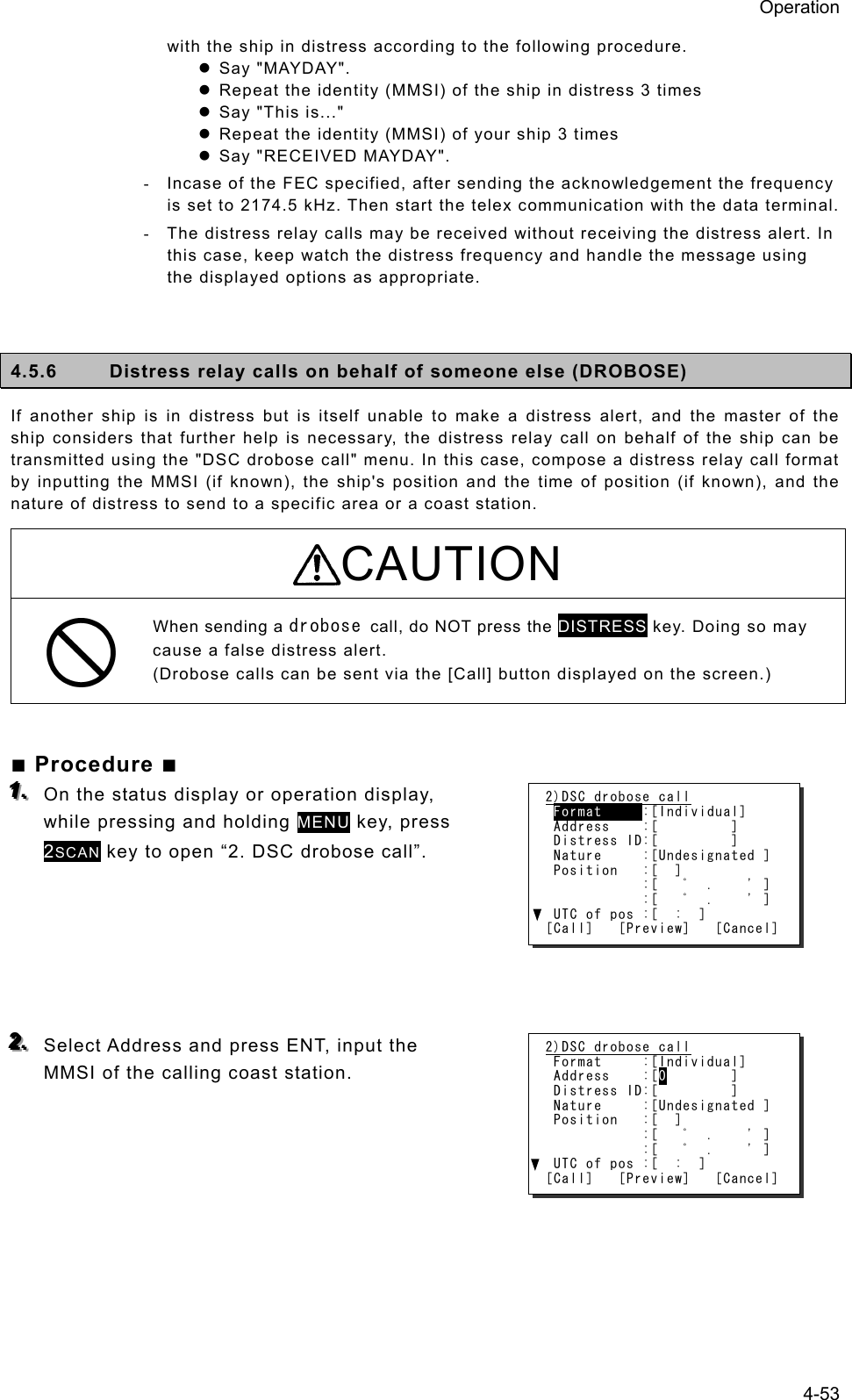 Operation 4-53 with the ship in distress according to the following procedure. z Say &quot;MAYDAY&quot;.   z Repeat the identity (MMSI) of the ship in distress 3 times   z Say &quot;This is...&quot;   z Repeat the identity (MMSI) of your ship 3 times   z Say &quot;RECEIVED MAYDAY&quot;.   -  Incase of the FEC specified, after sending the acknowledgement the frequency is set to 2174.5 kHz. Then start the telex communication with the data terminal. -  The distress relay calls may be received without receiving the distress alert. In this case, keep watch the distress frequency and handle the message using the displayed options as appropriate.   4.5.6  Distress relay calls on behalf of someone else (DROBOSE) If another ship is in distress but is itself unable to make a distress alert, and the master of the ship considers that further help is necessary, the distress relay call on behalf of the ship can be transmitted using the &quot;DSC drobose call&quot; menu. In this case, compose a distress relay call format by inputting the MMSI (if known), the ship&apos;s position and the time of position (if known), and the nature of distress to send to a specific area or a coast station.   CAUTION When sending a drobose call, do NOT press the DISTRESS key. Doing so may cause a false distress alert. (Drobose calls can be sent via the [Call] button displayed on the screen.)  ■ Procedure ■ 111...   On the status display or operation display, while pressing and holding MENU key, press 2SCAN key to open “2. DSC drobose call”.      222...   Select Address and press ENT, input the MMSI of the calling coast station.       2)DSC drobose call  Format     :[Individual]  Address    :[         ]  Distress ID:[         ]  Nature     :[Undesignated ]  Position   :[  ]             :[   ﾟ  .    &apos; ]             :[   ﾟ  .    &apos; ]  UTC of pos :[  :  ] [Call]   [Preview]   [Cancel] 2)DSC drobose call  Format     :[Individual]  Address    :[0        ]  Distress ID:[         ]  Nature     :[Undesignated ]  Position   :[  ]             :[   ﾟ  .    &apos; ]             :[   ﾟ  .    &apos; ]  UTC of pos :[  :  ] [Call]   [Preview]   [Cancel] 