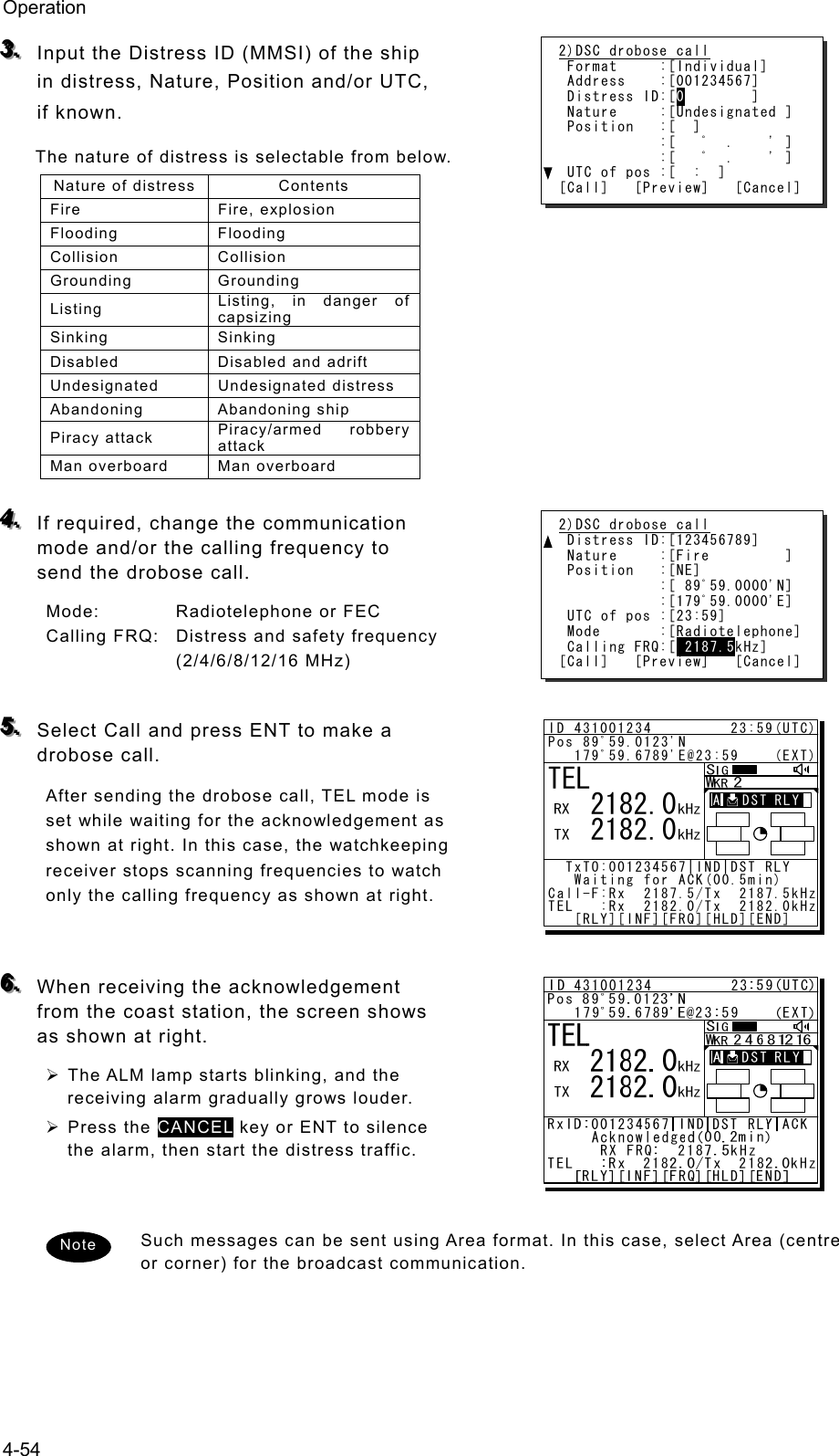 Operation 4-54 333...   Input the Distress ID (MMSI) of the ship in distress, Nature, Position and/or UTC, if known.   The nature of distress is selectable from below.   Nature of distress  Contents Fire Fire, explosion Flooding Flooding Collision Collision Grounding Grounding Listing  Listing, in danger of capsizing Sinking Sinking Disabled Disabled and adrift Undesignated Undesignated distress Abandoning Abandoning ship Piracy attack  Piracy/armed robbery attack Man overboard  Man overboard  444...   If required, change the communication mode and/or the calling frequency to send the drobose call.   Mode:  Radiotelephone or FEC Calling FRQ:  Distress and safety frequency (2/4/6/8/12/16 MHz)  555...   Select Call and press ENT to make a    drobose call.   After sending the drobose call, TEL mode is set while waiting for the acknowledgement as shown at right. In this case, the watchkeeping receiver stops scanning frequencies to watch only the calling frequency as shown at right.   666...   When receiving the acknowledgement from the coast station, the screen shows as shown at right. ¾ The ALM lamp starts blinking, and the receiving alarm gradually grows louder.   ¾ Press the CANCEL key or ENT to silence the alarm, then start the distress traffic.   Such messages can be sent using Area format. In this case, select Area (centre or corner) for the broadcast communication.   2)DSC drobose call  Format     :[Individual]  Address    :[001234567]  Distress ID:[0        ]  Nature     :[Undesignated ]  Position   :[  ]             :[   ﾟ  .    &apos; ]             :[   ﾟ  .    &apos; ]  UTC of pos :[  :  ] [Call]   [Preview]   [Cancel] 2)DSC drobose call  Distress ID:[123456789]  Nature     :[Fire         ]  Position   :[NE]             :[ 89ﾟ59.0000&apos;N]             :[179ﾟ59.0000&apos;E]  UTC of pos :[23:59]  Mode       :[Radiotelephone]  Calling FRQ:[ 2187.5kHz] [Call]   [Preview]   [Cancel] Note TEL   2182.0   2182.0ID 431001234         23:59(UTC)Pos 89ﾟ59.0123&apos;N   179ﾟ59.6789&apos;E@23:59    (EXT)  TxTO:001234567|IND|DST RLY   Waiting for ACK(00.5min)Call-F:Rx  2187.5/Tx  2187.5kHzTEL   :Rx  2182.0/Tx  2182.0kHz   [RLY][INF][FRQ][HLD][END]A   DST RLY