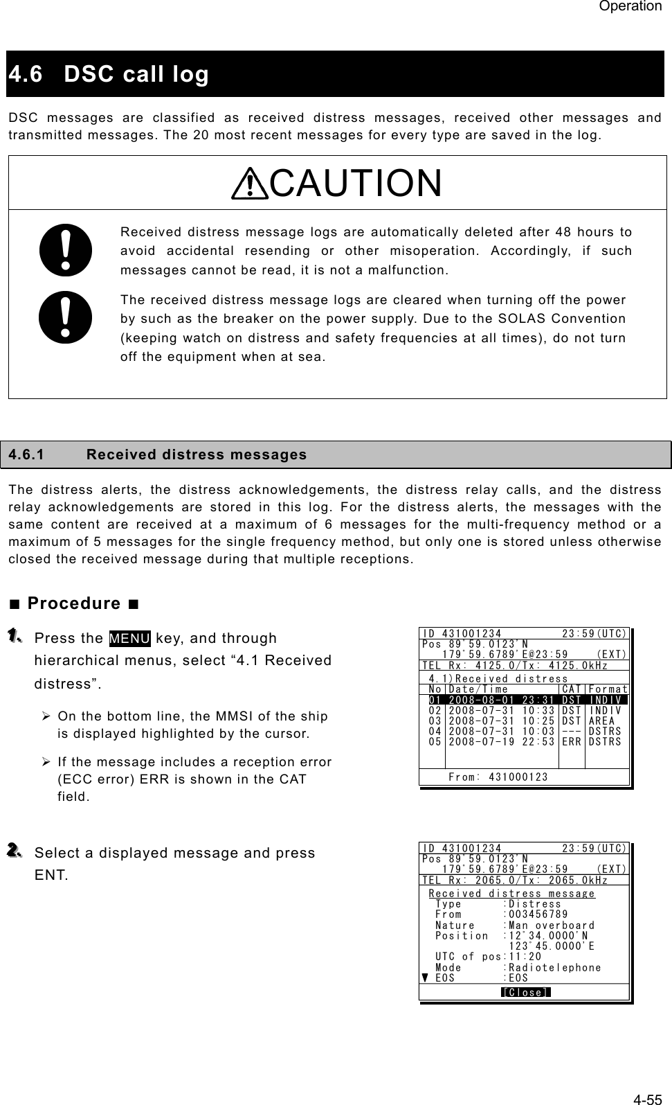 Operation 4-55  4.6  DSC call log   DSC messages are classified as received distress messages, received other messages and transmitted messages. The 20 most recent messages for every type are saved in the log.   CAUTION Received distress message logs are automatically deleted after 48 hours to avoid accidental resending or other misoperation. Accordingly, if such messages cannot be read, it is not a malfunction.   The received distress message logs are cleared when turning off the power by such as the breaker on the power supply. Due to the SOLAS Convention (keeping watch on distress and safety frequencies at all times), do not turn off the equipment when at sea.  4.6.1  Received distress messages   The distress alerts, the distress acknowledgements, the distress relay calls, and the distress relay acknowledgements are stored in this log. For the distress alerts, the messages with the same content are received at a maximum of 6 messages for the multi-frequency method or a maximum of 5 messages for the single frequency method, but only one is stored unless otherwise closed the received message during that multiple receptions. ■ Procedure ■ 111...   Press the MENU key, and through hierarchical menus, select “4.1 Received distress”.  ¾ On the bottom line, the MMSI of the ship is displayed highlighted by the cursor.   ¾ If the message includes a reception error (ECC error) ERR is shown in the CAT field.   222...   Select a displayed message and press ENT.    ID 431001234         23:59(UTC)Pos 89ﾟ59.0123&apos;N   179ﾟ59.6789&apos;E@23:59    (EXT)TEL Rx: 4125.0/Tx: 4125.0kHz 4.1)Received distress No Date/Time        CAT Format 01 2008-07-31 11:20 DST ALL 02 2008-07-31 10:33 DST INDIV 03 2008-07-31 10:25 DST AREA 04 2008-07-31 10:03 --- DSTRS 05 2008-07-19 22:53 ERR DSTRS01 2008-08-01 23:31 DST INDIV    From: 431000123ID 431001234         23:59(UTC)Pos 89ﾟ59.0123&apos;N   179ﾟ59.6789&apos;E@23:59    (EXT)TEL Rx: 2065.0/Tx: 2065.0kHzReceived distress message  Type      :Distress  From      :003456789  Nature    :Man overboard  Position  :12ﾟ34.0000&apos;N             123ﾟ45.0000&apos;E  UTC of pos:11:20  Mode      :Radiotelephone  EOS       :EOS            [Close][Close]