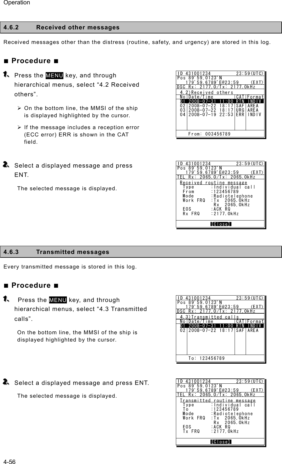 Operation 4-56  4.6.2  Received other messages   Received messages other than the distress (routine, safety, and urgency) are stored in this log.   ■ Procedure ■ 111...   Press the MENU key, and through hierarchical menus, select “4.2 Received others”.  ¾ On the bottom line, the MMSI of the ship is displayed highlighted by the cursor.   ¾ If the message includes a reception error (ECC error) ERR is shown in the CAT field.   222...   Select a displayed message and press   ENT.  The selected message is displayed.        4.6.3 Transmitted messages  Every transmitted message is stored in this log.   ■ Procedure ■ 111...    Press the MENU key, and through hierarchical menus, select “4.3 Transmitted calls”.  On the bottom line, the MMSI of the ship is displayed highlighted by the cursor.    222...   Select a displayed message and press ENT. The selected message is displayed.     