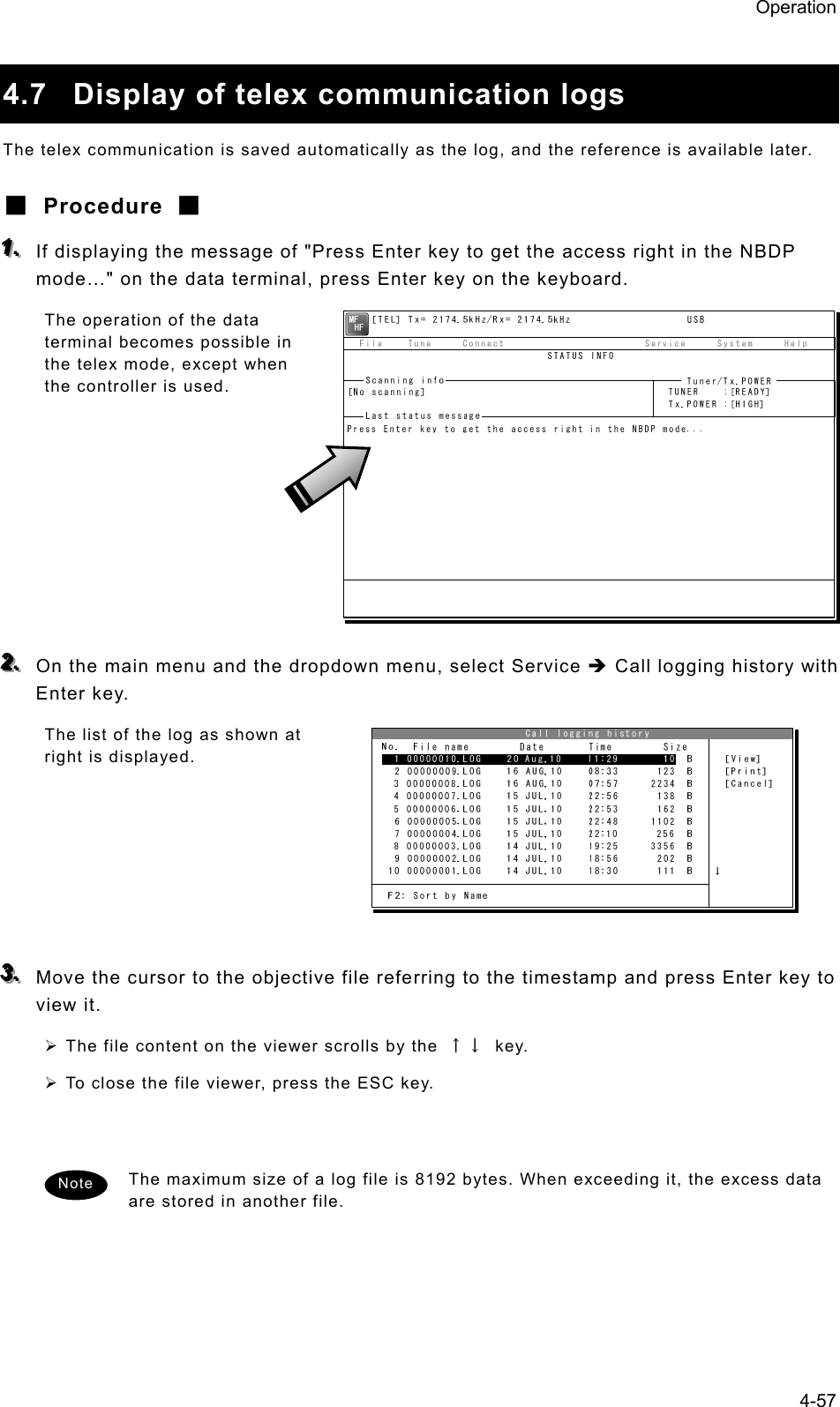 Operation 4-57  4.7  Display of telex communication logs The telex communication is saved automatically as the log, and the reference is available later. ■ Procedure ■ 111...   If displaying the message of &quot;Press Enter key to get the access right in the NBDP mode…&quot; on the data terminal, press Enter key on the keyboard. The operation of the data terminal becomes possible in the telex mode, except when the controller is used.         222...   On the main menu and the dropdown menu, select Service Î Call logging history with Enter key. The list of the log as shown at right is displayed.       333...   Move the cursor to the objective file referring to the timestamp and press Enter key to view it.   ¾ The file content on the viewer scrolls by the  ↑↓ key. ¾ To close the file viewer, press the ESC key.   The maximum size of a log file is 8192 bytes. When exceeding it, the excess data are stored in another file.   Note 