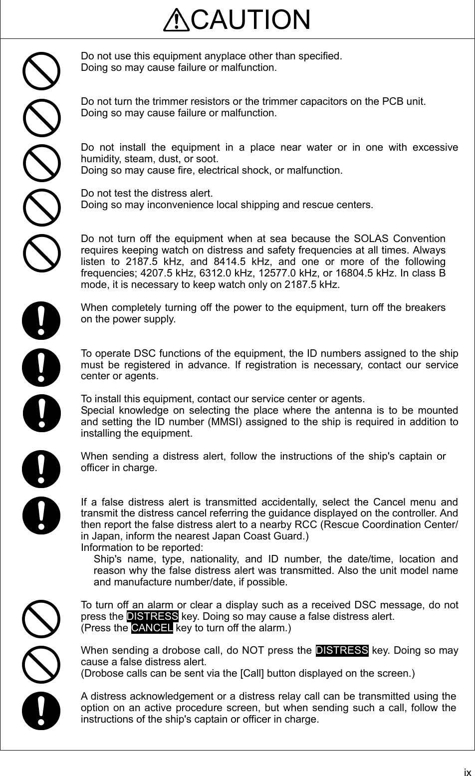 ix CAUTION  Do not use this equipment anyplace other than specified.   Doing so may cause failure or malfunction.     Do not turn the trimmer resistors or the trimmer capacitors on the PCB unit. Doing so may cause failure or malfunction.     Do not install the equipment in a place near water or in one with excessive humidity, steam, dust, or soot.   Doing so may cause fire, electrical shock, or malfunction.    Do not test the distress alert. Doing so may inconvenience local shipping and rescue centers.   Do not turn off the equipment when at sea because the SOLAS Convention requires keeping watch on distress and safety frequencies at all times. Always listen to 2187.5 kHz, and 8414.5 kHz, and one or more of the following frequencies; 4207.5 kHz, 6312.0 kHz, 12577.0 kHz, or 16804.5 kHz. In class B mode, it is necessary to keep watch only on 2187.5 kHz.    When completely turning off the power to the equipment, turn off the breakers on the power supply.     To operate DSC functions of the equipment, the ID numbers assigned to the ship must be registered in advance. If registration is necessary, contact our service center or agents.    To install this equipment, contact our service center or agents.   Special knowledge on selecting the place where the antenna is to be mounted and setting the ID number (MMSI) assigned to the ship is required in addition to installing the equipment.    When sending a distress alert, follow the instructions of the ship&apos;s captain or officer in charge.     If a false distress alert is transmitted accidentally, select the Cancel menu and transmit the distress cancel referring the guidance displayed on the controller. And then report the false distress alert to a nearby RCC (Rescue Coordination Center/ in Japan, inform the nearest Japan Coast Guard.) Information to be reported:   Ship&apos;s name, type, nationality, and ID number, the date/time, location and reason why the false distress alert was transmitted. Also the unit model name and manufacture number/date, if possible.    To turn off an alarm or clear a display such as a received DSC message, do not press the DISTRESS key. Doing so may cause a false distress alert.   (Press the CANCEL key to turn off the alarm.)    When sending a drobose call, do NOT press the DISTRESS key. Doing so may cause a false distress alert.   (Drobose calls can be sent via the [Call] button displayed on the screen.)    A distress acknowledgement or a distress relay call can be transmitted using the option on an active procedure screen, but when sending such a call, follow the instructions of the ship&apos;s captain or officer in charge.   