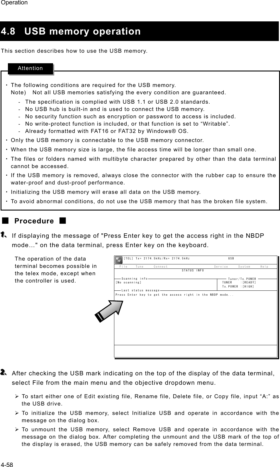 Operation 4-58  4.8 USB memory operation This section describes how to use the USB memory.  ・ The following conditions are required for the USB memory. Note)    Not all USB memories satisfying the every condition are guaranteed. -  The specification is complied with USB 1.1 or USB 2.0 standards. -  No USB hub is built-in and is used to connect the USB memory. -  No security function such as encryption or password to access is included. -  No write-protect function is included, or that function is set to “Writable”. -  Already formatted with FAT16 or FAT32 by Windows® OS. ・ Only the USB memory is connectable to the USB memory connector. ・ When the USB memory size is large, the file access time will be longer than small one. ・ The files or folders named with multibyte character prepared by other than the data terminal cannot be accessed. ・ If the USB memory is removed, always close the connector with the rubber cap to ensure the water-proof and dust-proof performance. ・ Initializing the USB memory will erase all data on the USB memory. ・ To avoid abnormal conditions, do not use the USB memory that has the broken file system. ■ Procedure ■ 111...   If displaying the message of &quot;Press Enter key to get the access right in the NBDP mode…&quot; on the data terminal, press Enter key on the keyboard. The operation of the data terminal becomes possible in the telex mode, except when the controller is used.         222...   After checking the USB mark indicating on the top of the display of the data terminal, select File from the main menu and the objective dropdown menu. ¾ To start either one of Edit existing file, Rename file, Delete file, or Copy file, input “A:” as the USB drive. ¾ To initialize the USB memory, select Initialize USB and operate in accordance with the message on the dialog box. ¾ To unmount the USB memory, select Remove USB and operate in accordance with the message on the dialog box. After completing the unmount and the USB mark of the top of the display is erased, the USB memory can be safely removed from the data terminal. Attention     [TEL] Tx= 2174.5kHz/Rx= 2174.5kHz                   USB  File    Tune     Connect                       Service     System     Help                                 STATUS INFO[No scanning]                                        TUNER    :[READY]                                                     Tx.POWER :[HIGH]Press Enter key to get the access right in the NBDP mode...Scanning info  Tuner/Tx.POWER Last status message 