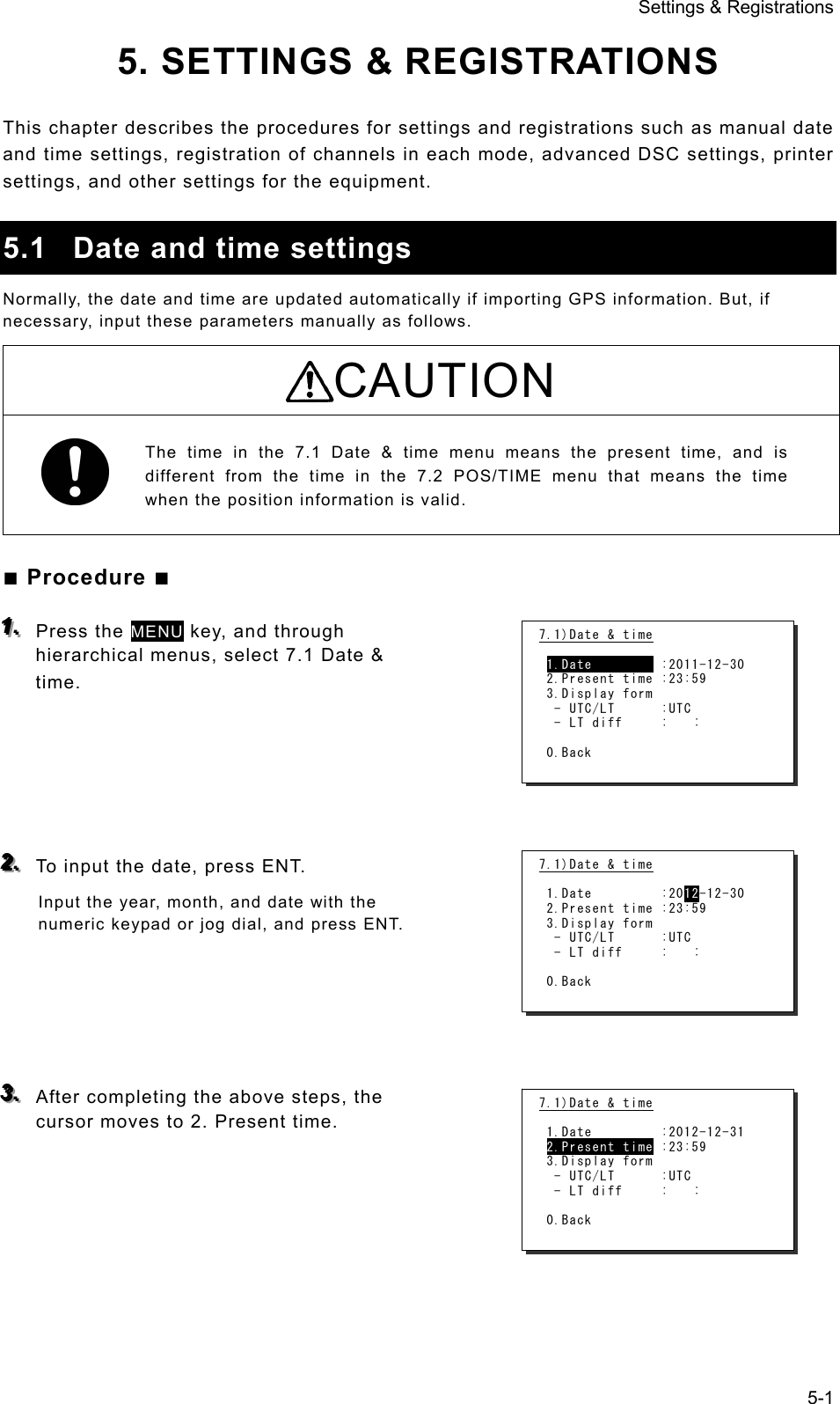 Settings &amp; Registrations 5-1 5. SETTINGS &amp; REGISTRATIONS  This chapter describes the procedures for settings and registrations such as manual date and time settings, registration of channels in each mode, advanced DSC settings, printer settings, and other settings for the equipment.    5.1  Date and time settings Normally, the date and time are updated automatically if importing GPS information. But, if necessary, input these parameters manually as follows.   CAUTION  The time in the 7.1 Date &amp; time menu means the present time, and is different from the time in the 7.2 POS/TIME menu that means the time when the position information is valid.    ■ Procedure ■ 111...   Press the MENU key, and through hierarchical menus, select 7.1 Date &amp; time.       222...   To input the date, press ENT.   Input the year, month, and date with the numeric keypad or jog dial, and press ENT.        333...   After completing the above steps, the cursor moves to 2. Present time.       7.1)Date &amp; time   1.Date         :2011-12-30  2.Present time :23:59  3.Display form   - UTC/LT      :UTC   - LT diff     :   :   0.Back  7.1)Date &amp; time   1.Date         :2012-12-30  2.Present time :23:59  3.Display form   - UTC/LT      :UTC   - LT diff     :   :   0.Back  7.1)Date &amp; time   1.Date         :2012-12-31  2.Present time :23:59  3.Display form   - UTC/LT      :UTC   - LT diff     :   :   0.Back  