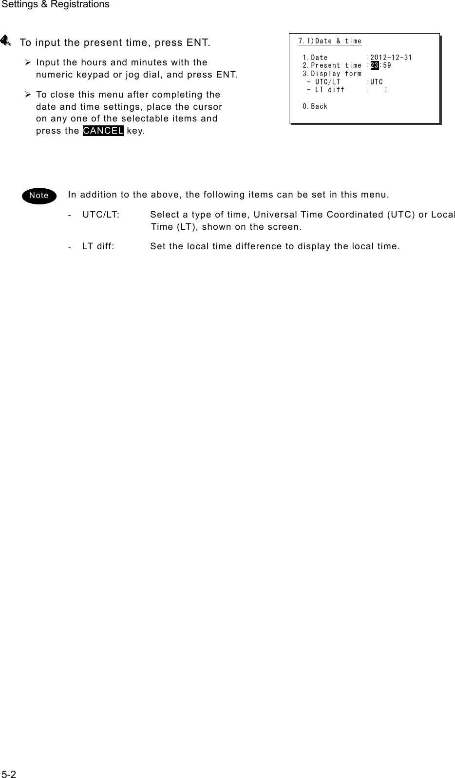 Settings &amp; Registrations 5-2  444...   To input the present time, press ENT. ¾ Input the hours and minutes with the numeric keypad or jog dial, and press ENT.   ¾ To close this menu after completing the date and time settings, place the cursor on any one of the selectable items and press the CANCEL key.      In addition to the above, the following items can be set in this menu.   -  UTC/LT:  Select a type of time, Universal Time Coordinated (UTC) or Local Time (LT), shown on the screen.   -  LT diff:  Set the local time difference to display the local time.      Note 7.1)Date &amp; time   1.Date         :2012-12-31  2.Present time :23:59  3.Display form   - UTC/LT      :UTC   - LT diff     :   :   0.Back 
