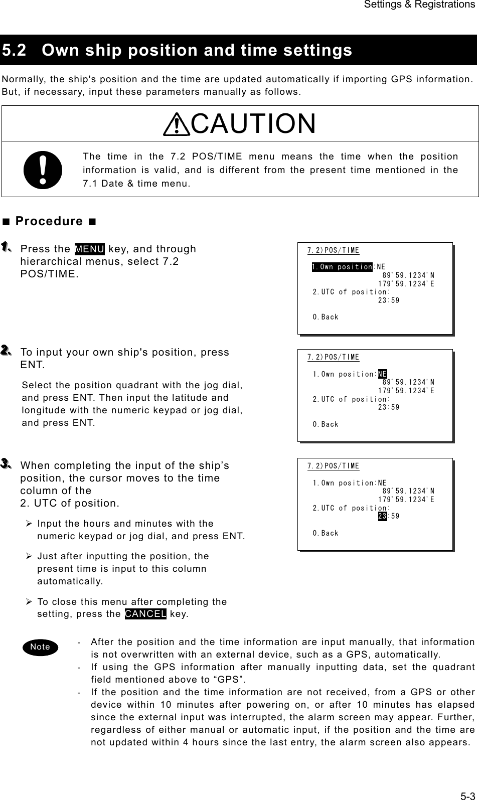 Settings &amp; Registrations 5-3  5.2  Own ship position and time settings Normally, the ship&apos;s position and the time are updated automatically if importing GPS information. But, if necessary, input these parameters manually as follows.   CAUTION The time in the 7.2 POS/TIME menu means the time when the position information is valid, and is different from the present time mentioned in the 7.1 Date &amp; time menu.   ■ Procedure ■ 111...   Press the MENU key, and through hierarchical menus, select 7.2 POS/TIME.     222...   To input your own ship&apos;s position, press ENT. Select the position quadrant with the jog dial, and press ENT. Then input the latitude and longitude with the numeric keypad or jog dial, and press ENT.     333...   When completing the input of the ship’s position, the cursor moves to the time column of the                                                                           2. UTC of position.     ¾ Input the hours and minutes with the numeric keypad or jog dial, and press ENT.   ¾ Just after inputting the position, the present time is input to this column automatically.   ¾ To close this menu after completing the setting, press the CANCEL key. -  After the position and the time information are input manually, that information is not overwritten with an external device, such as a GPS, automatically.   -  If using the GPS information after manually inputting data, set the quadrant field mentioned above to “GPS”. -  If the position and the time information are not received, from a GPS or other device within 10 minutes after powering on, or after 10 minutes has elapsed since the external input was interrupted, the alarm screen may appear. Further, regardless of either manual or automatic input, if the position and the time are not updated within 4 hours since the last entry, the alarm screen also appears.   7.2)POS/TIME   1.Own position:NE                 89ﾟ59.1234&apos;N                179ﾟ59.1234&apos;E 2.UTC of position:                23:59  0.Back 7.2)POS/TIME  1.Own position:NE                 89ﾟ59.1234&apos;N                179ﾟ59.1234&apos;E 2.UTC of position:                23:59  0.Back 7.2)POS/TIME  1.Own position:NE                 89ﾟ59.1234&apos;N                179ﾟ59.1234&apos;E 2.UTC of position:                23:59  0.Back Note 