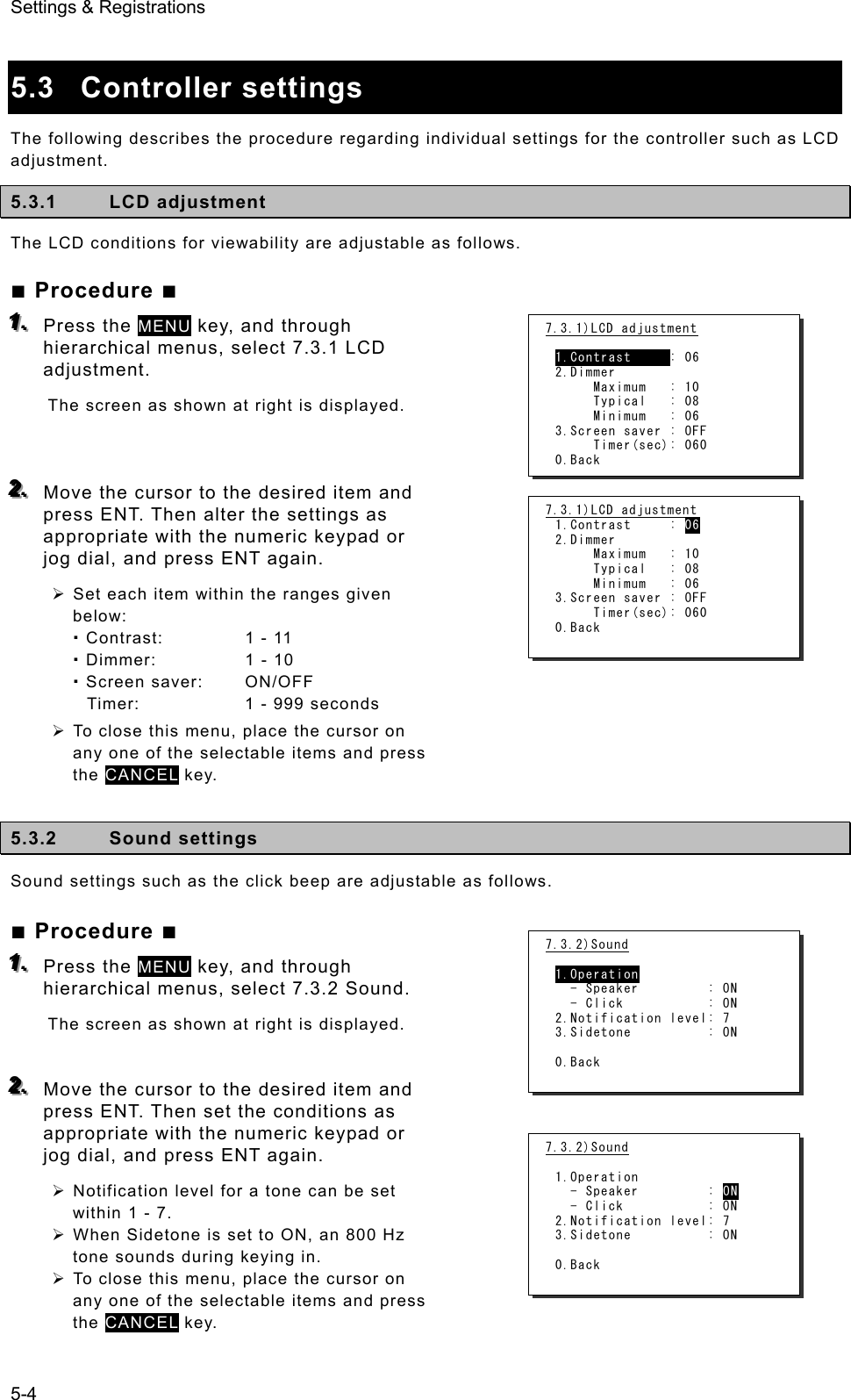 Settings &amp; Registrations 5-4  5.3 Controller settings  The following describes the procedure regarding individual settings for the controller such as LCD adjustment. 5.3.1 LCD adjustment The LCD conditions for viewability are adjustable as follows. ■ Procedure ■ 111...   Press the MENU key, and through hierarchical menus, select 7.3.1 LCD adjustment.  The screen as shown at right is displayed.      222...   Move the cursor to the desired item and press ENT. Then alter the settings as appropriate with the numeric keypad or jog dial, and press ENT again.   ¾ Set each item within the ranges given below:  Contrast:  1 - 11  Dimmer:  1 - 10  Screen saver:  ON/OFF Timer:  1 - 999 seconds ¾ To close this menu, place the cursor on any one of the selectable items and press the CANCEL key.    5.3.2 Sound settings Sound settings such as the click beep are adjustable as follows.   ■ Procedure ■ 111...   Press the MENU key, and through hierarchical menus, select 7.3.2 Sound.   The screen as shown at right is displayed.     222...   Move the cursor to the desired item and press ENT. Then set the conditions as appropriate with the numeric keypad or jog dial, and press ENT again.   ¾ Notification level for a tone can be set within 1 - 7.   ¾ When Sidetone is set to ON, an 800 Hz tone sounds during keying in.   ¾ To close this menu, place the cursor on any one of the selectable items and press the CANCEL key.   7.3.1)LCD adjustment  1.Contrast     : 06 2.Dimmer      Maximum   : 10      Typical   : 08      Minimum   : 06 3.Screen saver : OFF      Timer(sec): 060 0.Back 7.3.1)LCD adjustment 1.Contrast     : 06 2.Dimmer      Maximum   : 10      Typical   : 08      Minimum   : 06 3.Screen saver : OFF      Timer(sec): 060 0.Back 7.3.2)Sound  1.Operation   - Speaker         : ON   - Click           : ON 2.Notification level: 7 3.Sidetone          : ON  0.Back 7.3.2)Sound  1.Operation   - Speaker         : ON   - Click           : ON 2.Notification level: 7 3.Sidetone          : ON  0.Back 