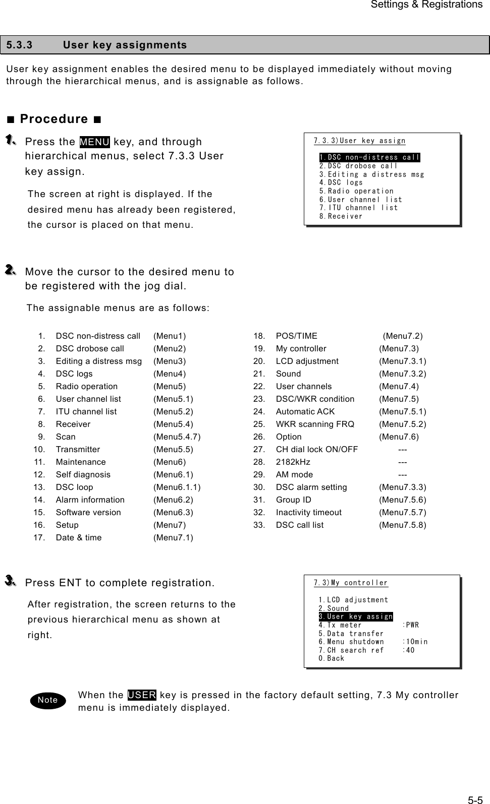 Settings &amp; Registrations 5-5  5.3.3  User key assignments User key assignment enables the desired menu to be displayed immediately without moving through the hierarchical menus, and is assignable as follows. ■ Procedure ■ 111...   Press the MENU key, and through hierarchical menus, select 7.3.3 User key assign.   The screen at right is displayed. If the desired menu has already been registered, the cursor is placed on that menu.     222...   Move the cursor to the desired menu to be registered with the jog dial.   The assignable menus are as follows:  1. 2. 3. 4. 5. 6. 7. 8. 9. 10. 11. 12. 13. 14. 15. 16. 17. DSC non-distress call DSC drobose call Editing a distress msg DSC logs Radio operation User channel list ITU channel list Receiver Scan Transmitter Maintenance Self diagnosis DSC loop Alarm information Software version Setup Date &amp; time (Menu1) (Menu2) (Menu3) (Menu4) (Menu5) (Menu5.1) (Menu5.2) (Menu5.4) (Menu5.4.7) (Menu5.5) (Menu6) (Menu6.1) (Menu6.1.1) (Menu6.2) (Menu6.3) (Menu7) (Menu7.1) 18.19.20.21.22.23.24.25.26.27.28.29.30.31.32.33.POS/TIME My controller LCD adjustment Sound User channels DSC/WKR condition Automatic ACK WKR scanning FRQ Option CH dial lock ON/OFF 2182kHz AM mode DSC alarm setting Group ID Inactivity timeout DSC call list  (Menu7.2) (Menu7.3) (Menu7.3.1) (Menu7.3.2) (Menu7.4) (Menu7.5) (Menu7.5.1) (Menu7.5.2) (Menu7.6)      ---      ---      --- (Menu7.3.3) (Menu7.5.6) (Menu7.5.7) (Menu7.5.8)   333...   Press ENT to complete registration.   After registration, the screen returns to the previous hierarchical menu as shown at right.     When the USER key is pressed in the factory default setting, 7.3 My controller menu is immediately displayed.    Note 7.3.3)User key assign  1.DSC non-distress call 2.DSC drobose call 3.Editing a distress msg 4.DSC logs 5.Radio operation 6.User channel list 7.ITU channel list 8.Receiver 7.3)My controller  1.LCD adjustment 2.Sound 3.User key assign 4.Tx meter         :PWR 5.Data transfer 6.Menu shutdown    :10min 7.CH search ref    :40 0.Back 