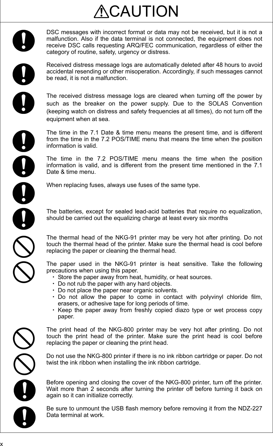 x CAUTION  DSC messages with incorrect format or data may not be received, but it is not a malfunction. Also if the data terminal is not connected, the equipment does not receive DSC calls requesting ARQ/FEC communication, regardless of either the category of routine, safety, urgency or distress.  Received distress message logs are automatically deleted after 48 hours to avoid accidental resending or other misoperation. Accordingly, if such messages cannot be read, it is not a malfunction.    The received distress message logs are cleared when turning off the power by such as the breaker on the power supply. Due to the SOLAS Convention (keeping watch on distress and safety frequencies at all times), do not turn off the equipment when at sea.  The time in the 7.1 Date &amp; time menu means the present time, and is different from the time in the 7.2 POS/TIME menu that means the time when the position information is valid.    The time in the 7.2 POS/TIME menu means the time when the position information is valid, and is different from the present time mentioned in the 7.1 Date &amp; time menu.  When replacing fuses, always use fuses of the same type.    The batteries, except for sealed lead-acid batteries that require no equalization, should be carried out the equalizing charge at least every six months   The thermal head of the NKG-91 printer may be very hot after printing. Do not touch the thermal head of the printer. Make sure the thermal head is cool before replacing the paper or cleaning the thermal head.    The paper used in the NKG-91 printer is heat sensitive. Take the following precautions when using this paper.   ・ Store the paper away from heat, humidity, or heat sources.   ・ Do not rub the paper with any hard objects.   ・ Do not place the paper near organic solvents.   ・ Do not allow the paper to come in contact with polyvinyl chloride film, erasers, or adhesive tape for long periods of time.   ・ Keep the paper away from freshly copied diazo type or wet process copy paper.   The print head of the NKG-800 printer may be very hot after printing. Do not touch the print head of the printer. Make sure the print head is cool before replacing the paper or cleaning the print head.    Do not use the NKG-800 printer if there is no ink ribbon cartridge or paper. Do not twist the ink ribbon when installing the ink ribbon cartridge.     Before opening and closing the cover of the NKG-800 printer, turn off the printer. Wait more than 2 seconds after turning the printer off before turning it back on again so it can initialize correctly.    Be sure to unmount the USB flash memory before removing it from the NDZ-227 Data terminal at work. 