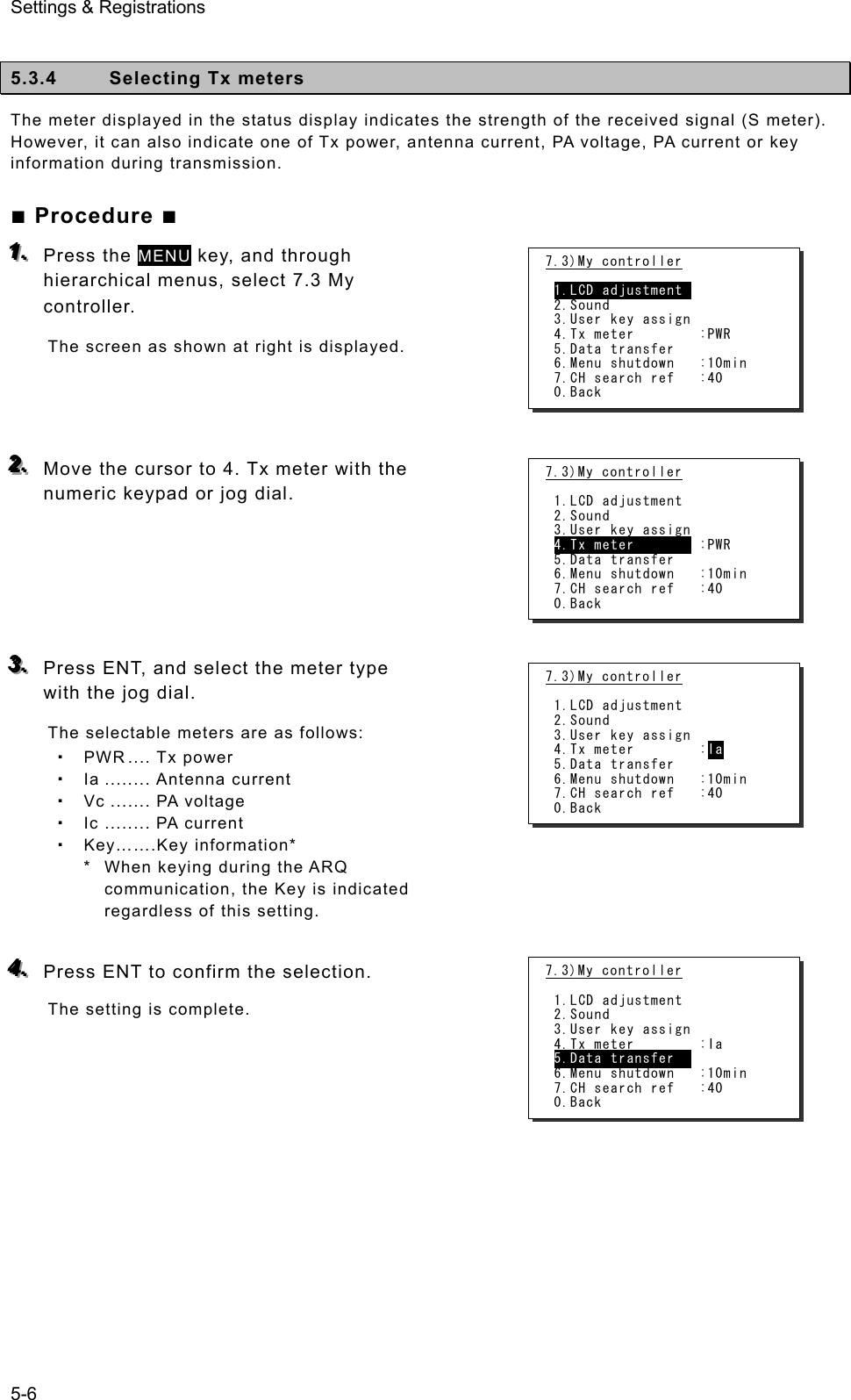 Settings &amp; Registrations 5-6  5.3.4  Selecting Tx meters The meter displayed in the status display indicates the strength of the received signal (S meter). However, it can also indicate one of Tx power, antenna current, PA voltage, PA current or key information during transmission.   ■ Procedure ■ 111...   Press the MENU key, and through hierarchical menus, select 7.3 My controller.  The screen as shown at right is displayed.      222...   Move the cursor to 4. Tx meter with the numeric keypad or jog dial.        333...   Press ENT, and select the meter type with the jog dial.   The selectable meters are as follows:  PWR .... Tx power  Ia ........ Antenna current  Vc ....... PA voltage  Ic ........ PA current  Key…….Key information* *   When keying during the ARQ communication, the Key is indicated regardless of this setting.  444...   Press ENT to confirm the selection.   The setting is complete.        7.3)My controller  1.LCD adjustment  2.Sound 3.User key assign 4.Tx meter        :PWR 5.Data transfer 6.Menu shutdown   :10min 7.CH search ref   :40 0.Back 7.3)My controller  1.LCD adjustment 2.Sound 3.User key assign 4.Tx meter        :PWR 5.Data transfer 6.Menu shutdown   :10min 7.CH search ref   :40 0.Back 7.3)My controller  1.LCD adjustment 2.Sound 3.User key assign 4.Tx meter        :Ia 5.Data transfer 6.Menu shutdown   :10min 7.CH search ref   :40 0.Back 7.3)My controller  1.LCD adjustment 2.Sound 3.User key assign 4.Tx meter        :Ia 5.Data transfer   6.Menu shutdown   :10min 7.CH search ref   :40 0.Back 