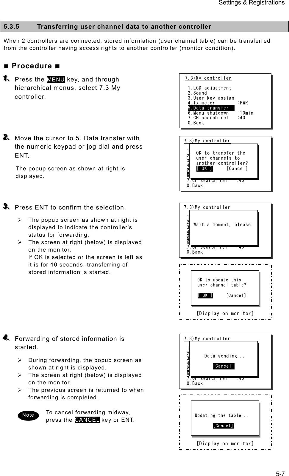 Settings &amp; Registrations 5-7  5.3.5  Transferring user channel data to another controller   When 2 controllers are connected, stored information (user channel table) can be transferred from the controller having access rights to another controller (monitor condition).   ■ Procedure ■ 111...   Press the MENU key, and through hierarchical menus, select 7.3 My controller.     222...   Move the cursor to 5. Data transfer with the numeric keypad or jog dial and press ENT.  The popup screen as shown at right is displayed.    333...   Press ENT to confirm the selection.   ¾  The popup screen as shown at right is displayed to indicate the controller&apos;s status for forwarding.   ¾  The screen at right (below) is displayed on the monitor.   If OK is selected or the screen is left as it is for 10 seconds, transferring of stored information is started.         444...   Forwarding of stored information is started.  ¾  During forwarding, the popup screen as shown at right is displayed.   ¾  The screen at right (below) is displayed on the monitor.   ¾  The previous screen is returned to when forwarding is completed.    To cancel forwarding midway, press the CANCEL key or ENT.      Note        [Display on monitor]    OK to update this   user channel table?    [ OK ]     [Cancel]        [Display on monitor]    Updating the table...          [Cancel] 7.3)My controller  1.LCD adjustment 2.Sound 3.User key assign 4.Tx meter         : Ia 5.Data transfer 6.Menu shutdown   :10min 7.CH search ref   :40 0.Back    OK to transfer the   user channels to   another controller?   [ OK ]     [Cancel] 7.3)My controller  1.LCD adjustment 2.Sound 3.User key assign 4.Tx meter         : Ia 5.Data transfer 6.Menu shutdown   :10min 7.CH search ref   :40 0.Back    Wait a moment, please. 7.3)My controller  1.LCD adjustment 2.Sound 3.User key assign 4.Tx meter         : Ia 5.Data transfer 6.Menu shutdown   :10min 7.CH search ref   :40 0.Back        Data sending...          [Cancel] 7.3)My controller  1.LCD adjustment 2.Sound 3.User key assign 4.Tx meter        :PWR 5.Data transfer   6.Menu shutdown   :10min 7.CH search ref   :40 0.Back 
