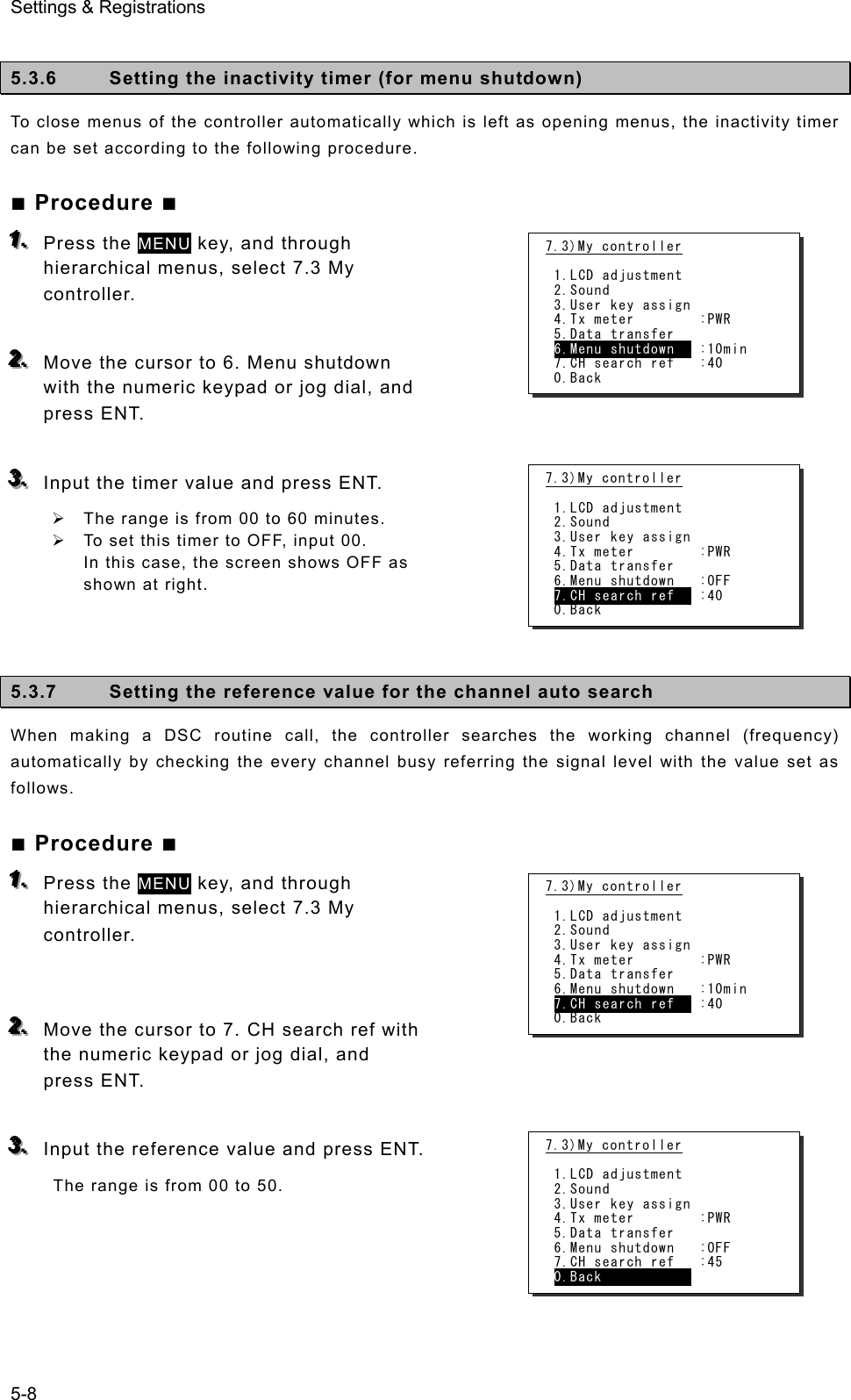 Settings &amp; Registrations 5-8  5.3.6  Setting the inactivity timer (for menu shutdown)   To close menus of the controller automatically which is left as opening menus, the inactivity timer can be set according to the following procedure. ■ Procedure ■ 111...   Press the MENU key, and through hierarchical menus, select 7.3 My controller.   222...   Move the cursor to 6. Menu shutdown with the numeric keypad or jog dial, and press ENT.  333...   Input the timer value and press ENT. ¾  The range is from 00 to 60 minutes. ¾  To set this timer to OFF, input 00. In this case, the screen shows OFF as shown at right.    5.3.7  Setting the reference value for the channel auto search When making a DSC routine call, the controller searches the working channel (frequency) automatically by checking the every channel busy referring the signal level with the value set as follows. ■ Procedure ■ 111...   Press the MENU key, and through hierarchical menus, select 7.3 My controller.    222...   Move the cursor to 7. CH search ref with the numeric keypad or jog dial, and press ENT.  333...   Input the reference value and press ENT. The range is from 00 to 50.   7.3)My controller  1.LCD adjustment 2.Sound 3.User key assign 4.Tx meter        :PWR 5.Data transfer 6.Menu shutdown   :10min 7.CH search ref   :40 0.Back 7.3)My controller  1.LCD adjustment 2.Sound 3.User key assign 4.Tx meter        :PWR 5.Data transfer 6.Menu shutdown   :OFF 7.CH search ref   :40 0.Back 7.3)My controller  1.LCD adjustment 2.Sound 3.User key assign 4.Tx meter        :PWR 5.Data transfer 6.Menu shutdown   :10min 7.CH search ref   :40 0.Back 7.3)My controller  1.LCD adjustment 2.Sound 3.User key assign 4.Tx meter        :PWR 5.Data transfer 6.Menu shutdown   :OFF 7.CH search ref   :45 0.Back            